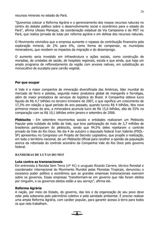26
recursos minerais no estado do Pará.
"Queremos colocar a Reforma Agrária e o gerenciamento dos nossos recursos naturais no
centro do debate político sobre o desenvolvimento social e econômico para o estado do
Pará", afirma Ulisses Manaças, da coordenação estadual da Via Campesina e do MST no
Pará, que realiza jornada de lutas por reforma agrária e em defesa dos recursos naturais.
O Movimento reivindica que a empresa aumente o repasse da contribuição financeira pela
exploração mineral, de 2% para 6%, como forma de compensar, os municípios
mineradores, que recebem os impactos da migração e do desemprego.
O aumento seria investido em infraestrutura e ações sociais, como construção de
moradias, de unidades de saúde, de hospitais regionais, escola e que ainda, que haja um
amplo programa de reflorestamento da região com arvores nativas, em substituição ao
monocultivo de eucalipto para carvão vegetal.
Por que ocupar
A Vale é a maior companhia de mineração diversificada das Américas, líder mundial do
mercado de ferro e pelotas, segunda maior produtora global de manganês e ferroligas,
além de maior prestadora de serviços de logística do Brasil. A Companhia obteve lucro
líquido de R$ 4,7 bilhões no terceiro trimestre de 2007, o que significa um crescimento de
17,3% em relação a igual período do ano passado, quando lucrou R$ 4 bilhões. Nos nove
primeiros meses do ano, a mineradora acumula lucro de R$ 15,6 bilhões, alta de 55% na
comparação com os R$ 10,1 bilhões entre janeiro e setembro de 2006.
Plebiscito - Em setembro movimentos sociais e entidades realizaram um Plebiscito
Popular pela nulidade do leilão da Vale, que teve participação de mais de 3,7 milhões de
brasileiros participaram do plebiscito, sendo que 94,5% deles rejeitaram o controle
privado da Vale do Rio Doce. No dia 4 de outubro o deputado federal Ivan Valente (PSOL-
SP) apresentou no Congresso um Projeto de Decreto Legislativo, que propõe a realização,
em todo o território nacional, de um Plebiscito Oficial para recolher a opinião da população
acerca da retomada do controle acionário da Companhia Vale do Rio Doce pelo governo
federal.
BANDEIRAS DE LUTAS DO MST
Luta contra as transnacionais
Em entrevista à Revista Sem Terra (nº 41) o uruguaio Ricardo Carrere, técnico florestal e
coordenador internacional do Movimento Mundial pelas Florestas Tropicais, denunciou o
excessivo poder político e econômico que as grandes empresas transnacionais exercem
sobre os governos. Essas empresas “transformam-se em governo que não foram eleitos
por ninguém, e os governos eleitos estão a seu serviço”, afirma ele.
Reforma Agrária
A nação, por meio do Estado, do governo, das leis e da organização de seu povo deve
zelar pela soberania pelo patrimônio coletivo e pela sanidade ambiental. É preciso realizar
uma ampla Reforma Agrária, com caráter popular, para garantir acesso à terra para todos
os que nela trabalham.
 