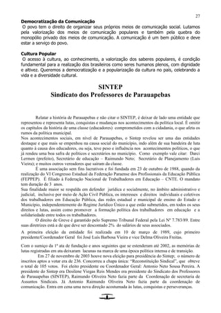 27
Democratização da Comunicação
O povo tem o direito de organizar seus próprios meios de comunicação social. Lutamos
pela valorização dos meios de comunicação populares e também pela quebra do
monopólio privado dos meios de comunicação. A comunicação é um bem público e deve
estar a serviço do povo.
Cultura Popular
O acesso à cultura, ao conhecimento, a valorização dos saberes populares, é condição
fundamental para a realização dos brasileiros como seres humanos plenos, com dignidade
e altivez. Queremos a democratização e a popularização da cultura no país, celebrando a
vida e a diversidade cultural.
SINTEP
Sindicato dos Professores de Parauapebas
Relatar a história de Parauapebas e não citar o SINTEP, é deixar de lado uma entidade que
representou e representa lutas, conquistas e mudanças nos acontecimentos da política local. É omitir
os capítulos da história de uma classe (educadores) comprometidos com a cidadania, o que afeta os
rumos da política municipal.
Nos acontecimentos sociais, em nível de Parauapebas, o Sintep revelou ser uma das entidades
destaque e que mais se empenhou na causa social do município, indo além de sua bandeira de luta
quanto à causa dos educadores, ou seja, teve peso e influência nos acontecimentos políticos, o que
já rendeu uma boa safra de políticos e secretários no município. Como exemplo vale citar: Darci
Lermen (prefeito), Secretário de educação – Raimundo Neto; Secretário de Planejamento (Luis
Vieira); e muitos outros vereadores que saíram da classe.
É uma associação sem fins lucrativos e foi fundada em 23 de outubro de 1988, quando da
realização do VI Congresso Estadual da Federação Paraense dos Profissionais da Educação Pública
(FEPPEP). É filiado à Federação Nacional de Trabalhadores em Educação – CNTE. O mandato
tem duração de 3 anos.
Sua finalidade maior se respalda em defender jurídica e socialmente, no âmbito administrativo e
judicial, inclusive por meio de Ação Civil Pública, os interesses e direitos individuais e coletivos
dos trabalhadores em Educação Pública, das redes estadual e municipal de ensino do Estado e
Município, independentemente do Regime Jurídico Único a que estão submetidos, em todos os seus
direitos e lutas, assim como promover a formação política dos trabalhadores em educação e a
solidariedade entre todos os trabalhadores.
O direito de Greve é garantido pelo Supremo Tribunal Federal pela Lei Nº 7.783/89. Entre
suas diretrizes está a de que deve ser descontado 2% do salários de seus associados.
A primeira eleição da entidade foi realizada em 10 de março de 1989, cujo primeiro
presidente/Coordenador Geral foi José Luís Barbosa Vieira e vice Delma Oliveira Freitas.
Com o sumiço da 1ª ata de fundação e anos seguintes que se estenderam até 2002, as memórias de
lutas registradas em ata deixaram lacunas na marca de uma época política intensa e de transição.
Em 27 de novembro de 2003 houve nova eleição para presidência do Sintep; o número de
inscritos aptos a votar era de 236. Concorreu a chapa única: “Reconstituição Sindical”, que obteve
o total de 105 votos. Foi eleito presidente ou Coordenador Geral: Antonio Neto Sousa Pereira. A
presidente do Sintep era Desilene Viegas Reis Mendes era presidente do Sindicato dos Professores
de Parauapebas (SINTEP), Raimundo Oliveira Neto fazia parte da Coordenação de secretaria de
Assuntos Sindicais. Já Antonio Raimundo Oliveira Neto fazia parte da coordenação de
comunicação. Entra em cena uma nova direção acostumada às lutas, conquistas e perseveranças.
 