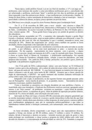 28
Nessa época, sendo prefeito Faissal, e já em seu final de mandato, e 13º a ser pago aos
professores, estes temeram não receber e como providência mobilizaram greve e, percebendo não
ser solucionado o problema, resolveram “deter” o prefeito por três dias na prefeitura até quando
fosse repassado o que lhes pertencia por direito – o que receberam por via da pressão e batalha. O
Sintep foi desta forma, o maior instrumento de democracia, cidadania e luta no município – frente à
passividade e silêncio da câmara, na época, pouco operante em prol da classe.
Em 2006 houve nova eleição, na qual foi eleita Normaci Barreto para Coordenação Geral.
Em 11 a 12 de novembro de 2009, com a nova eleição saiu vitoriosa a chapa III
“Reconstrução: Reconstruindo um Sintep Forte, Democrático e Participativo” de Luciene Moitinho
de Sales, coordenadora da escola Crescendo na Prática, de Palmares II. Dos 514 filiados aptos a
votar, votaram apenas 260. Nessa gestão houve longa greve em sentido de garantir os direitos
dos educadores.
Com perdas salariais acumuladas em 15% e aumentos não repassados durante a gestão Darci
Lermen, o Sindicato mobilizou ações junto ao poder público cobrando esse diferencial e mais 5%
sob alegação do alto custo de vida em Parauapebas (o que é verdade), somando-se assim, uma
solicitação de 20%. Dentro das negociações em justiça, estava também em questão as horas
atividades, direito conquistado e não repassados de anos anteriores.
Numa ação conjunta os professores interditaram a ocorrência das aulas em todas as escolas
do centro e, por influência, até na zona rural paralisaram as aulas - a maioria das escolas
paralisaram. No dia seguinte, representantes da classe sentaram com o governo e alguns
secretários e o governo propôs um aumento de 6,49%, o que foi rejeitado pela classe. Novamente,
a classe se reuniu frente à Câmara de Vereadores e mobilizaram manifestações. Em seguida
ocuparam a Câmara de Vereadores, cobrando destes, solução à causa dos educadores, por onde
perpassa toda sociedade. Em junho de 2010, o Sintep protocolou em cartório a greve, dentro da
legalidade e de parâmetros exigidos por lei.
Em 15 de junho de 2010, a administração entrou com uma liminar no TJ (Tribunal de
Justiça) contra a greve dos professores sob a ordem de todos deveriam voltar à sala de aula em 24
horas sob pena de multa de R$ 5.000,00. E, caso houvesse piquete ou tentativa de evitar que os
alunos voltassem a sala de aula, seria multa de R$ 1.000,00. Acontece que a classe, através do
órgão de representação, o SINTEP - até aquele momento não recebera nenhuma notificação da
justiça sobre a ação, razão pela qual a greve continuou.
Indignados com a ação, os professores, no dia seguinte fizeram uma grande passeata pelas
ruas de Parauapebas numa marcha de protesto. E, ao paralelo, muitos funcionários de outros
segmentos municipais, também insatisfeitos.
Como o município se encontrava em situação decadente em suas periferias e bairros, e
insatisfação entre seus moradores, o Sindicato dos Professores resolveu convocar, agregando outros
setores, a um “bojo comum” de problemas existentes no município – como forma de pressão,
acampando outros setores à conjuntura da greve. Além do pedido de reposição por perdas salariais,
aumento de 5% e horas atividades, uma solicitação relevante estava:
 Aprovação do Plano de Cargo e Carreira (PCCR) construído pela categoria garantindo que
as escolas municipais tenham o direito de vivenciar a gestão democrática (velha luta dos que hoje
ocupam o poder): eleição direta para diretores (velhas propostas do atual gestor), concurso público
para coordenadores pedagógicos, para pôr às nomeações político-partidárias e que todos os
trabalhadores tenham direito a formação continuada, com remuneração, entre outras bandeiras de
lutas.
As horas atividades, direito conquistado e por longos anos não repassadalores diversos,
segundo o Sintep, uns diziam ser R$ 40 milhões, outros 33 milhões e outros 18 milhões. No
entanto, devido à burocracia e demora na justiça – temendo recursos por parte do gestor e mais
ainda prolongar seu recebimento, a classe aceitou a proposta de 4,064 milhões pelo valor total
devedor do retroativo e a reincorporação da hora-atividade no valor de 25%. Somando a conquista
 