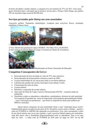 29
de horas atividades e perdas salariais, a categoria teve um aumento de 37% em 2011. Uma causa
quase milionária para o advogado que já prestava serviço para o Sintep, Carlos Braga, que ganhou
20% do montante (algo acima de R$ 800 mil).
Serviços prestados pelo Sintep aos seus associados:
Assessoria jurídica, Tratamento odontológico, Academia para exercícios físicos, orientação
trabalhista, Cultura e lazer.
1. 2.
1ª Foto: Marcha dos professores rumo à SEMED. Por Fábio Alves, 01/06/2010.
2ª foto: Entrega do PCCR (Plano de Cargo e Carreira) na Câmara de Vereadores;
Manifestação em frente à Secretaria de Educação.
Conquistas Consequentes da Greve:
 Reincorporação da hora-atividade no valor de 25% mais retroativo;
 Reincorporação da licença-prêmio retroativa a partir de 2009;
 Licença-maternidade de seis meses para todas as servidoras públicas;
 Cobertura das quadras das escolas municipais (zona urbana e rural);
 Climatização das salas de aulas;
 Licença-prêmio;
 Reformas e construção de escolas infantis;
 Aprovação do Plano de Cargo, Carreira e Remuneração (PCCR) – conquista ainda em
andamento.
 Notebooks a todos os educadores e educadoras, coordenadores, diretores da rede municipal.
Tal conquista foi pautada nas mesas de negociação como proposta apresentada pelo Sintep
– como valorização aos professores – que foram os responsáveis direto pela melhoria do
IDEB no município.
Apesar dessas conquistas, há uma insatisfação frente a uma “explicação pouco aceita”
fundamentada apenas em palavras por parte do Sr. Secretário, (como atesta o Sintep) – quanto à
sobra do FUNDEB ou ABONO não repassado aos professores. Esse valor corresponde a sobra
do ano fiscal anterior que cai no ano seguinte, o qual o governo federal repassa aos municípios,
onde 60% desse valor é distribuído proporcionalmente entre os educadores. Para se ter uma
ideia do valor – a sobra total do FUNDEB de 2010 para ser paga em 2011 era de R$
 