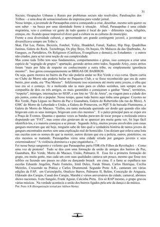 31
Sociais; Ocupações Urbanas e Rurais por problemas sociais não resolvidos; Paralisações dos
Trilhos – e uma dose de sensacionalismo da imprensa para vender jornal.
Nesse tempo, a juventude de Parauapebas estava começando a criar, desenhar, mesmo sem querer ou
sem saber – na busca por uma identidade frente à situação. Afinal, Parauapebas é uma cidade
migratória, veio e continua vir gente de tudo quanto é local do país – diferentes raças, religiões,
crenças, etc. ficando quase impossível dizer qual a cultura ou as culturas do município.
Frente a essa diversidade cultural, e apresentando um grande contingente juvenil, a juventude se
diversificava sempre em Tribu´s:
Skat, Flat Lee, Patins, Bicicrós, Futebol, Voley, Hnadebol, Futsal, Xadrez, Hip Hop, Quadrilhas
Juninas, Galera do Rock, Tecnobrega, Os play Boys, Os boçais, Os Malucos da das Quebradas, As
Gangues, os Partidários, Os Religiosos (Católicos, Evangélicos e demais), os Estudantes – e outros
não citados, para se ter uma noção de sua complexidade.
Mas como toda Tribo tem seus fundamentos, comportamentos e gírias, isso começou a criar uma
espécie de “segragão de grupos”/ apartação, gerando atritos entre todos. Segundo Arley, esses atritos
foram “mais por falta de respeito ou conhecimento a outra tribo, ou simplesmente ignorância
mesmo!”. Isso gerou consequentemente as BRIGAS DE BAIRROS:
Ou seja, quem morava no bairro da Paz não poderia andar no Rio Verde e vice-versa. Quem curtia
no Clube do Morro não poderia bailar no Paqueras Club, e se fosse reconhecido que era de outro
bairro, pior ainda, era “Pau Mesmo”. Infelizmente isso ocasionou até morte entre jovens, e olha que
isso era só o começo. Ai a molecada não ia mais para os clubes sozinhos, iam sempre em na
companhia de dois ou três amigos, os mais garantidos e começaram a ganhar “fama”, territórios,
“respeito”, inimigos, internações no SESP, e um lote no “Zé de Areia”, ou viagem para a cidade dos
pés juntos, como diz o popular. Nesse tempo, quase todo bairro aqui tinha uma gangue: Coyotes no
Rio Verde, Papa Léguas no Bairro da Paz e Guanabara, Galera do Robertinho (da rua do Meio), A
GMC do Morro do Leberdade e União, a Galera do Primavera, os PQT´S da baixada Fluminense, a
Galera do Morro do Macaco. “Enfim, era tanta molecada querendo ser doido que quando eles não
brigavam com os seus inimigos, brigavam com eles mesmos”. E o palco principal para se expor era
a Praça de Eventos. Quantas e quantas vezes as bandas paravam de tocar porque a molecada estava
disputando um “FAT”, mas como eles gostavam de se aparecer pra muita gente ver, foi logo fácil
identificá-los, e a maioria começou a se pinxar. Segundo Arley, muitos jovens envolvidos com essas
gangues morreram que até hoje, ninguém sabe de fato qual a verdadeira história de tantos jovens de
gangues encontrados mortos sem uma explicação real do homicídio. Uns diziam que rolava uma lista
nas escolas com os nomes do que ia morrer, outros diziam que era a polícia, outros, pistoleiros, ou
eles mesmos se matando. Parauapebas virou uma cidade sitiada por gangues juvenis e seus
exterminadores! “A violência dominava e a paz engatinhava...”.
Foi nesse berço sangrento e violento que Parauapebas pariu FDR (Os Filhos da Revolução) – Como
uma voz de protesto! Tudo se deu com uma formação da união de amigos dos bairros da Paz,
Guanabara, Rio Verde, Morro do Macaco, União, Palmares II. Essa foi a primeira formação do
grupo, era muita gente, mas cada um com suas qualidades cantava um pouco, mesmo que fosse nos
refrões ou fazendo uns passes no chão ou dançando breack em cima. E a fama se espalhava nas
escolas Eduardo Angelim, Paulo Fonteles, Irmã Dulce, Faruk Slmen, Carlos Henrique, Cecília
Meireles, Crescendo na Prática e Carlos Drummond. Segundo Preto A.R., cantaram em várias
edições da FAP, em Curionópolis, Onalício Barros, Palmares II, Belém, Conceição do Araguaia,
Eldorado dos Carajás, Canaã dos Carajás, Marabá e vários aniversários da cidade, carnaval, abrimos
shows nacionais, Ivete Sangalo, Frank Aguiar, Calcinha Preta. Era só RAP mesmo, o grupo gravou
várias músicas. Na verdade acontecia a união dos bairros ligados pela arte da dança e da música.
Por: Preto A.R (Reorganização textual por Adilson Motta).
 