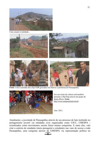 32
Uma canção à realidade...
Fonte: Fotos extraídas dos clips FDR gravados nos bairros e periferias de Parauapebas.
Em seu misto de cultura está também
presente o Hip Hop através do grupo de
dança bboys. Fonte:
http://www.carajasojornal.com.br
Ano: 2011.
Atualmente, a juventude de Parauapebas através de seu processo de luta instituído no
protagonismo juvenil via entidades civis organizadas como UJCC, UMESPA -
cristalizados como movimentos sociais fizera muitas conquistas. E entre elas, vale
citar a carteira de estudante (meia passagem) a estudantes nas vans de acesso a toda
Parauapebas, uma conquista através da UMESPA via representação política no
 