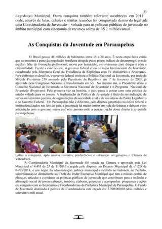 33
Legislativo Municipal. Outra conquista também relevante aconbteceu em 2011
onde, através de lutas, debates e muitas reuniões foi conquistada dentro da legaliade
uma Coordenadoria de Juventude – voltada para as políticas públicas de juventude no
âmbito municipal com autonomia de recursos acima de R$ 2 milhões/anual.
As Conquistas da Juventude em Parauapebas
O Brasil possui 48 milhões de habitantes entre 15 e 20 anos. É nesta etapa faixa etária
que se encontra a parte da população brasileira atingida pelos piores índices de desemprego, evasão
escolar, falta de formação profissional, morte por homicídio, envolvimento com drogas e com a
criminalidade. Frente a esse cenário, o governo federal criou o Grupo Internacional da Juventude,
coordenado pela Secretaria Geral da Presidência da República com 19 Ministérios e Secretarias.
Para enfrentar os desafios, o governo federal instituiu a Política Nacional da Juventude, por meio da
Medida Provisória 238 assinada pelo Presidente da República em 1º de fevereiro de 2005, já
aprovada pelo Congresso Nacional e transformada em lei. No mesmo ato, o Presidente criou o
Conselho Nacional de Juventude, a Secretaria Nacional de Juventude e o Programa Nacional de
Juventude (Projovem). Pela primeira vez na história, o país passa a contar com uma política de
estado voltada para os jovens. A implantação da Política da Juventude é fruto da reivindicação de
vários movimentos juvenis, de organizações da sociedade civil e de iniciativas do Poder Legislativo
e do Governo Federal. Em Parauapebas não é diferente, com direitos garantidos na esfera federal e
institucionalizados nas leis do país, a juventude há muito tempo em roda de leituras e debates e em
articulação com o governo municipal vem promovendo a concretização desse direito à juventude
parauapebense.
Enfim a conquista, após muitas reuniões, conferências e cobranças ao governo e Câmara de
Vereadores.
A Coordenadoria Municipal da Juventude foi votada na Câmara e aprovada pela Lei
Municipal nº 4.433 de 25 de 11/2010 e regida pelo disposto no Decreto Municipal de nº 238 de
04/05/2011, é um órgão da administração pública municipal vinculada ao Gabinete do Prefeito,
subordinando-se diretamente ao Chefe do Poder Executivo Municipal que tem a missão central de
planejar, articular e coordenar as políticas públicas de juventude que contribuam para a inclusão e
afirmação social do jovem cabendo, também, elaborar, gerenciar e acompanhar programas e ações
em conjunto com as Secretarias e Coordenadorias da Prefeitura Municipal de Parauapebas. O Fundo
de Juventude destinado à política da Coordenadoria está orçada em 2.700.000,00 (dois milhões e
setecentos mil) anual.
 
