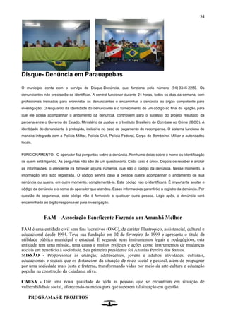 34
Disque- Denúncia em Parauapebas
O município conta com o serviço de Disque-Denúncia, que funciona pelo número (94) 3346-2250. Os
denunciantes não precisarão se identificar. A central funcionar durante 24 horas, todos os dias da semana, com
profissionais treinados para entrevistar os denunciantes e encaminhar a denúncia ao órgão competente para
investigação. O resguardo da identidade do denunciante e o fornecimento de um código ao final da ligação, para
que ele possa acompanhar o andamento da denúncia, contribuem para o sucesso do projeto resultado da
parceria entre o Governo do Estado, Ministério da Justiça e o Instituto Brasileiro de Combate ao Crime (IBCC). A
identidade do denunciante é protegida, inclusive no caso de pagamento de recompensa. O sistema funciona de
maneira integrada com a Polícia Militar, Polícia Civil, Polícia Federal, Corpo de Bombeiros Militar e autoridades
locais.
FUNCIONAMENTO: O operador faz perguntas sobre a denúncia. Nenhuma delas sobre o nome ou identificação
de quem está ligando. As perguntas não são de um questionário. Cada caso é único. Depois de receber e anotar
as informações, o atendente irá fornecer alguns números, que são o código da denúncia. Nesse momento, a
informação terá sido registrada. O código servirá caso a pessoa queira acompanhar o andamento de sua
denúncia ou queira, em outro momento, complementá-la. Este código não o identificará. É importante anotar o
código da denúncia e o nome do operador que atendeu. Essas informações garantirão o registro da denúncia. Por
questão de segurança, este código não é fornecido a qualquer outra pessoa. Logo após, a denúncia será
encaminhada ao órgão responsável para investigação.
FAM – Associação Beneficente Fazendo um Amanhã Melhor
FAM é uma entidade civil sem fins lucrativos (ONG), de caráter filantrópico, assistencial, cultural e
educacional desde 1994. Teve sua fundação em 02 de fevereiro de 1999 e apresenta o título de
utilidade pública municipal e estadual. E segundo seus instrumentos legais e pedagógicos, esta
entidade tem uma missão, uma causa e muitos projetos e ações como instrumentos de mudanças
sociais em benefício à sociedade. Seu primeiro presidente foi Ananias Pereira dos Santos.
MISSÃO - Proporcionar as crianças, adolescentes, jovens e adultos atividades, culturais,
educacionais e sociais que os distanciem da situação de risco social e pessoal, além de propugnar
por uma sociedade mais justa e fraterna, transformando vidas por meio da arte-cultura e educação
popular na construção da cidadania ativa.
CAUSA - Dar uma nova qualidade de vida as pessoas que se encontram em situação de
vulnerabilidade social, oferecendo-as meios para que superem tal situação em questão.
PROGRAMAS E PROJETOS
 