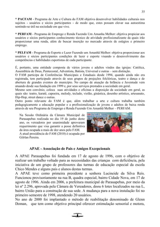 35
* PACFAM - Programa de Arte e Cultura do FAM objetiva desenvolver habilidades culturais nos
sujeitos - usuários e sócios participantes - de modo que, estes possam elevar sua autoestima
sentindo-se útil na sociedade em que vive.
* PERFAM - Programa de Emprego e Renda Fazendo Um Amanha Melhor: objetiva propiciar aos
usuários e sócios participantes conhecimento técnico de atividade profissionalizante da quais irão
proporcionar uma renda, além de buscar inserção no mercado através de estágios e primeiro
emprego.
* PELFAM - Programa de Esporte e Lazer Fazendo um Amanhã Melhor: objetiva proporcionar aos
usuários e sócios participantes condições de lazer e esporte visando o desenvolvimento das
competências e habilidades esportistas de cada participante.
É, portanto, uma entidade composta de vários jovens e adultos vindos das igrejas: Católica,
Assembleia de Deus, Pentecostal, Adventista, Batista, Universal e outras – sem distinção.
O FAM participa de Conferências Municipais e Estaduais desde 1994, quando ainda não era
registrada, tem participado através de seus grupos de projeções folclóricas, teatro e dança e de
abertura de grandes eventos do município. No campo de atuação da Infância e Juventude vem
atuando desde sua fundação em 1999 e, por seus serviços prestados a sociedade em geral.
Mesmo sem convênio, coloca suas atividades e oficinas a disposição da sociedade em geral, as
quais são: teatro, karatê, capoeira, melody, teclado, violão, ginástica, desenho artístico, artesanato,
Hip-Hop, street dance e outras.
Outro ponto relevante do FAM é que, além trabalhar a arte e cultura trabalha também
pedagogicamente a educação popular e a profissionalização de jovens e adultos de baixa renda
através de seu Programa de Emprego e Renda Fazendo Um Amanhã Melhor – PERFAM.
APAE - Associação de Pais e Amigos Excepcionais
A APAE Parauapebas foi fundada em 17 de agosto de 1996, com o objetivo de
realizar um trabalho voltado para as necessidades das crianças com deficiência, pela
iniciativa de um grupo de professores das turmas de educação especial da escola
Chico Mendes e alguns pais e alunos destas turmas.
A APAE teve como primeira presidente a senhora Lucineide da Silva Reis.
Funcionou provisoriamente na rua B, quadra especial, bairro Cidade Nova, em 17 de
agosto de 1996. Ainda em 2006, a prefeitura municipal de Parauapebas, por meio da
lei nº 2.296, aprovada pela Câmara de Vereadores, doou 6 lotes localizados na rua L,
bairro União para a construção de sua sede. A mudança para a nova instalação foi no
primeiro semestre de 1998, atendendo 20 usuários.
No ano de 2000 foi implantado o método de reabilitação denominado de Glenn
Doman, que tem como objetivo principal oferecer estimulação sensorial e motora,
Na Sessão Ordinária da Câmara Municipal de
Parauapebas realizada no dia 19 de junho deste
ano, os vereadores por unanimidade aprovaram
requerimento que visa garantir a posse definitiva
da área ocupada a mais de dez anos pelo FAM.
A atual presidência do FAM (2010) é ocupada por
Gilrlan Pereira.
 