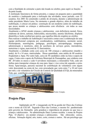 36
com a finalidade de estimular a parte não lesada no cérebro, para suprir as funções
da parte lesada.
A instituição funcionava de forma precária, o espaço era pequeno para a quantidade
de usuários e inadequado para a realização das atividades, nesse período, com 32
usuários. Em 2001 foi construído o prédio de alvenaria, durante a administração da
então presidente Maria Luisa. No momento o grande objetivo, além do trabalho de
reabilitação, é colocar em prática construção de um moderno centro de reabilitação,
que possa atender as crianças e adolescentes com eficiência em todas as suas
necessidades.
Atualmente a APAE atende crianças e adolescentes com deficiência mental, física,
síndrome de down, autismo, hidrocefalia, microcefalia, anemia falciforme, displasia
diástrófica e lesão cerebral por anóxia, que significa falta de oxigênio no cérebro.
Para realizar o trabalho de reabilitação é necessário contar com a colaboração de uma
equipe profissional composta por coordenadores, reabilitadoras, assistente social,
fisioterapeuta, neurologista, pedagoga, psicólogos, psicopedagoga, terapeuta,
administração e monitores, além de auxiliares de serviços gerais, merendeiras,
motoristas e vigias, num total de 32 funcionários.
Atualmente a entidade conta com cerca de 100 crianças e adolescentes (manhã e
tarde), de 0 a 14 anos, matriculadas. Dessa quantidade, uma média de 80 usuários
freqüentam a Apae. Por outro lado, cerca de 50 candidatos estão na lista à espera de
vagas. Conta com o apoio da Prefeitura Municipal de Parauapebas, que colabora com
R$ 20 todos os meses e cede 4 servidores municipais; a mineradora Vale, cede um
ônibus para transportar crianças de casa para Apae e vice-versa (de segunda a sexta-
feira); Apae/energia, parceria nacional de contribuição de voluntários com algum
valor descontado na conta de luz, com arrecadação que varia entre 7 a 10 mil reais
por mês; e de voluntários do Círculo de Controle de Qualidade (CCQ), da mineradora
Vale, que contribuem com prestação de serviços.
Fonte: Carajás.
Projeto Pipa
Implantado em 95 e inaugurado em 96 na gestão de Chico das Cortinas
com o nome de CECAP. Segundo Chico das Cortinas, o mesmo foi parabenizado
pelo governo da Alemanha pela grandeza e importância do projeto no que toca a
criança e adolescentes. Na administração Darci Lermen recebeu o nome de Projeto
Pipa. O objetivo era atender crianças e adolescentes. São oferecidos cursos,
oficinas, formação digital, arte, teatro, corte, costura e outros. Há um psicólogo que
 