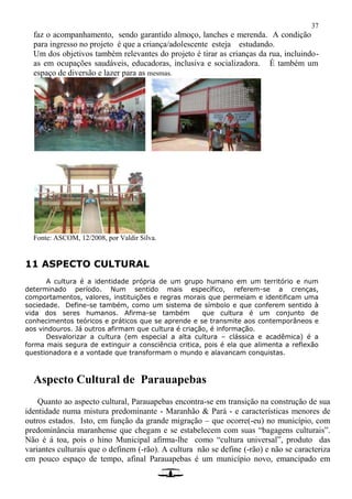 37
faz o acompanhamento, sendo garantido almoço, lanches e merenda. A condição
para ingresso no projeto é que a criança/adolescente esteja estudando.
Um dos objetivos também relevantes do projeto é tirar as crianças da rua, incluindo-
as em ocupações saudáveis, educadoras, inclusiva e socializadora. É também um
espaço de diversão e lazer para as mesmas.
Fonte: ASCOM, 12/2008, por Valdir Silva.
11 ASPECTO CULTURAL
A cultura é a identidade própria de um grupo humano em um território e num
determinado período. Num sentido mais específico, referem-se a crenças,
comportamentos, valores, instituições e regras morais que permeiam e identificam uma
sociedade. Define-se também, como um sistema de símbolo e que conferem sentido à
vida dos seres humanos. Afirma-se também que cultura é um conjunto de
conhecimentos teóricos e práticos que se aprende e se transmite aos contemporâneos e
aos vindouros. Já outros afirmam que cultura é criação, é informação.
Desvalorizar a cultura (em especial a alta cultura – clássica e acadêmica) é a
forma mais segura de extinguir a consciência critica, pois é ela que alimenta a reflexão
questionadora e a vontade que transformam o mundo e alavancam conquistas.
Aspecto Cultural de Parauapebas
Quanto ao aspecto cultural, Parauapebas encontra-se em transição na construção de sua
identidade numa mistura predominante - Maranhão & Pará - e características menores de
outros estados. Isto, em função da grande migração – que ocorre(-eu) no município, com
predominância maranhense que chegam e se estabelecem com suas “bagagens culturais”.
Não é á toa, pois o hino Municipal afirma-lhe como “cultura universal”, produto das
variantes culturais que o definem (-rão). A cultura não se define (-rão) e não se caracteriza
em pouco espaço de tempo, afinal Parauapebas é um município novo, emancipado em
 