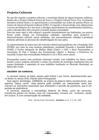 39
Projetos Culturais
No que diz respeito a projetos culturais, o município dispõe de alguns bastante enfáticos,
dentre eles o Projeto Cultural Frutos da Terra e o Projeto Cultural Terra Viva. O primeiro
incentiva artistas locais a se apresentarem à comunidade nas noites de quintas-feiras, no
Centro de Desenvolvimento Cultural (CDC). O segundo é desenvolvido com adolescentes
e jovens da Palmares II e visa levar e divulgar apresentações de manifestações folclóricas,
como o Bumba-Meu-Boi, Cacuriá e Carimbó àquela comunidade.
Para dar mais vigor à vida cultural e garantir entretenimento aos habitantes, aos poucos
foram sendo criadas em Parauapebas entidades específicas para promover o
desenvolvimento cultural; outras entidades, não necessariamente voltadas à produção
cultural, aderiram ao processo de cultudivulgação de suas ações.
As representantes de maior peso da corrente cultural parauapebense são a Fundação Vale
(FVRD), por meio de suas mostras ambulantes; aentidade Fazendo o Amanhã Melhor
(FAM); o Centro Integrado da Melhor Idade (Cimi); o LEP; o Sorri Parauapebas; a
Associação de Pais e Amigos dos Excepcionais (Apae); o Kuarup; o Primavera do
Amanhã; Grupos das comunidades Palmares I e II; o ECA, entre outros.
Parauapebas possui uma produção artesanal variada, com trabalhos em barro, corda,
bambu, couro, madeira, alumínio e contas. Os artesões do município atualmente têm um
espaço destinado à exposição de seus trabalhos localizado no Mercado Municipal, no
Bairro Rio Verde.
ORIGREM DO CARNAVAL
O carnaval nasceu no Egito, passou pela Grécia e por Roma, desembarcando aqui
no Brasil no século XVII, trazido pelos Portugueses.
Para alguns etimólogos. CARNAVAL se origina da palavra latina carnelevamen, que
significa “adeus carne”. Essa palavra pode também ser interpretada como que
marcam os momentos prazerosos que antecedem o período da quaresma, que é um
período de abstinência.
O carnaval, segundo o antropólogo Roberto da Matta, autor de carnavais,
transforma pobres em faraós, ricos em mascarados, homens em mulheres, recato
em luxúria. É uma compensação da realidade.
Fonte : Revista Super Interessante, Carnaval. ano 9, nº 2, fev. 1995.
 