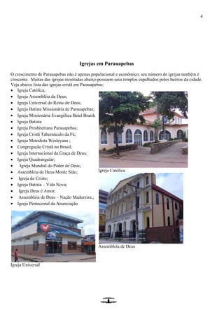 4
Igrejas em Parauapebas
O crescimento de Parauapebas não é apenas populacional e econômico, seu número de igrejas também é
crescente. Muitas das igrejas mostradas abaixo possuem seus templos espalhados pelos bairros da cidade.
Veja abaixo lista das igrejas cristã em Parauapebas:
 Igreja Católica;
 Igreja Assembléia de Deus;
 Igreja Universal do Reino de Deus;
 Igreja Batista Missionária de Parauapebas;
 Igreja Missionária Evangélica Betel Brasileira
 Igreja Batista
 Igreja Presbiteriana Parauapebas;
 Igreja Cristã Tabernáculo da Fé;
 Igreja Metodista Wesleyana ;
 Congregação Cristã no Brasil;
 Igreja Internacional da Graça de Deus;
 Igreja Quadrangular;
 Igreja Mundial do Poder de Deus;
 Assembleia de Deus Monte Sião;
 Igreja de Cristo;
 Igreja Batista – Vida Nova;
 Igreja Deus é Amor;
 Assembleia de Deus – Nação Madureira.;
 Igreja Pentecostal da Anunciação.
Igreja Universal
Igreja Católica
Assembleia de Deus
 