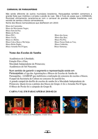 40
CARNAVAL DE PARAUAPEBAS
Não sendo diferente de outros municípios brasileiros, Parauapebas também comemora a
grande festa que mobiliza e arrasta o povão às ruas Não é fruto do acaso que o CARNAVAL
Municipal ultimamente caracteriza-se com o carnaval de grandes cidades brasileiras, com
escolas de samba e blocos carnavalescos.
Nome dos Blocos Carnavalescos que desfilaram em 2010:
Bloco da Camisinha;
Bloco do Movimento Negro;
Bloco Som da Paz;
Bloco do Povão;
Bloco PEC; Bloco dos Jecas;
Bloco Vai lá; Bloco Bye Bye;
Bloco é o Bicho; Bloco Piu-Piu;
Bloco Cala a Boca e Me beija; Bloco Nessa Onda eu Vou;
Bloco Bicho Papão; Bloco Caldeirão;
Bloco Arrastão Pai D’égua; Bloco Samuray;
Nome das Escolas de Samba
Acadêmicos do Liberdade;
Estação Eles e Elas;
Mocidade Independente do Primavera;
Acadêmicos do Sol Nascente.
Num sentido de garantir o segmento e representação existe em
Parauapebas a Liga das Agremiações e Blocos de Escolas de Samba de
Parauapebas - LIABESP que mobilizou a realização do concurso de escolas e blocos.
O papel da Secretaria de Cultura no concurso foi auxiliá-los.
A grande campeã do desfile de escolas de samba foi a Mocidade Independente do
Primavera. Quem levou o prêmio dos blocos do Grupo A foi o Arrastão Pai D’égua.
O Bloco do Povão foi o campeão do Grupo B.
CARNA VAL EM PARAUAPEBAS 2010-02-24
Fonte: ASCOM, 2010. Carnaval em Parauapebas. (Valdir Silva).
 