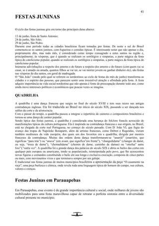 41
FESTAS JUNINAS
O ciclo das festas juninas gira em torno das principais datas abaixo:
13 de junho, festa de Santo Antonio;
24 de junho, São João;
29 de junho, São Pedro.
Durante esse período todas as cidades brasileiras ficam tomadas por festas. De norte a sul do Brasil
comemora-se os santos juninos, com fogueiras e comidas típicas. É interessante notar que não apenas o dia,
propriamente dito, mas todo mês, é considerado como tempo consagrado a estes santos na região e,
principalmente, às vésperas, que é quando se realizam os sortilégios e simpatias, a parte mágica da festa
típica do catolicismo popular, quando se realizam os sortilégios e simpatias, a parte mágica da festa típica do
catolicismo popular.
Inúmeras adivinhações a respeito dos amores e do futuro a respeito dos amores e do futuro (com quem vai se
casar, se é amado ou amada, quantos filhos se vai ter, se vai morrer jovem ou ganhar dinheiro etc), são festas
nas vésperas do dia santos, em geral de madrugada.
O “São João” (modo pelo qual se referem os nordestinos ao ciclo de festas do mês de junho) transforma as
cidades e o espírito das pessoas, que parecem sentir uma irresistível atração e afinidade pela festa. A festa
adquire importância na vida social nordestina que não apenas é fonte de preocupação durante todo ano, como
ainda move interesses políticos e econômicos que poucas vezes se imagina.
QUADRILHA
A quadrilha é uma dança francesa que surgiu no final do século XVIII e tem suas raízes nas antigas
contradanças inglesas. Ela foi traduzida ao Brasil no início do século XIX, passando a ser dançada nos
salões da corte e da aristocracia.
Com o passar do tempo, a quadrilha passou a integrar o repertório de cantores e compositores brasileiros e
tornou-se uma dança de caráter popular.
Sendo típica das festas juninas, a quadrilha é considerada uma herança do folclore francês acrescido de
manifestações típicas da cultura portuguesa. Ela é inspirada na contradança francesa e sua origem, no Brasil,
está na chegada da corte real Portuguesa, no começo do século passado. Com D. João VI, que fugia do
avanço das tropas de Napoleão Bonaparte, além de artistas franceses, como Debret e Rugendas, vieram
também modismos da vida européia, dos quais um dos favoritos era a quadrilha, dirigida por mestres
franceses da contradança. Muitas das ordens desta dança transformaram-se “anarriê” (enarriére, que
significas “para trás”) ou “anava” (em avant, que significa”em frente”), “changedidame” (changer de damé,
ou seja, “troca de dama”), “chemadidame” (chemin de dame, caminho de damas) ou “otrefua” autre
fois”),”outra vez”. A quadrilha foi a grande dança dos palácios do século XIX e abria os bailes das cortes em
qualquer país europeu ou americano, tendo se popularizado, reinterpretada pelo povo, que lhe acrescentou
novas figuras e comandos constituindo o baile em sua longa e exclusiva execução, composta de cinco partes
ou mais, com movimentos vivos e que terminava sempre por um galope.
É tradicional nas festas juninas de muitos municípios brasileiros a apresentação da peça “O casamento na
roça”; uma peça burlesca e cômica, onde revela toda uma linguagem típica do homem do campo, sua cultura,
valores e crenças.
Festas Juninas em Parauapebas
Em Parauapebas, esse evento é de grande importância cultural e social, onde milhares de jovens são
mobilizados para uma festa maravilhosa capaz de retratar a perfeita sintonia entre a diversidade
cultural presente no município.
 