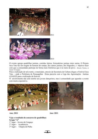 42
2011
2010
O evento agrega quadrilhas juninas, comidas típicas, brincadeiras juninas entre outras. O Projeto
Jeca Tatu faz um resgate do homem do campo, dos santos juninos, dos folguedos, e objetiva fazer
com que a comunidade participe de forma mais folclórica que é no meio do povo. (Rosely Valente, in
Jornal O Carajás).
Para a realização de tal evento, o município, através da Secretaria de Cultura elegeu o Festival Jeca
Tatu – onde a Prefeitura de Parauapebas firma parceria com a Liga das Agremiações Juninas
(LIAJUP) para a realização do festival.
O envolvimento não está restrito aos jovens dançarinos, mas à comunidade que aguarda o evento
com muita expectativa.
Ano: 2011 Ano: 2011
Veja o resultado do concurso de quadrilhas:
Grupo “A”
1° lugar – Jovens do Cangaço
2° lugar - Acadêmicos
3° lugar - Chapéu de Palha
 