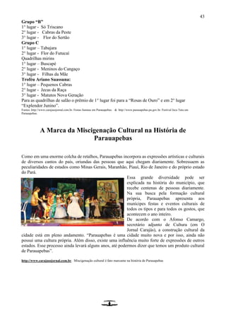 43
Grupo “B”
1° lugar - Só Triscano
2° lugar - Cabras da Peste
3° lugar - Flor do Sertão
Grupo C
1° lugar – Tabajara
2° lugar - Flor do Futucaí
Quadrilhas mirins
1° lugar – Buscapé
2° lugar - Meninos do Cangaço
3° lugar - Filhas da Mãe
Troféu Ariano Suassuna:
1° lugar – Pequenos Cabras
2° lugar - Jecas da Raça
3° lugar - Matutos Nova Geração
Para as quadrilhas de salão o prêmio de 1° lugar foi para a “Rosas de Ouro” e em 2° lugar
“Explendor Junino”.
Fontes: http://www.carajasojornal.com.br. Festas Juninas em Parauapebas. & http://www.parauapebas.pa.gov.br. Festival Jeca Tatu em
Parauapebas.
A Marca da Miscigenação Cultural na História de
Parauapebas
Como em uma enorme colcha de retalhos, Parauapebas incorpora as expressões artísticas e culturais
de diversos cantos do país, oriundas das pessoas que aqui chegam diariamente. Sobressaem as
peculiaridades de estados como Minas Gerais, Maranhão, Piauí, Rio de Janeiro e do próprio estado
do Pará.
Essa grande diversidade pode ser
explicada na história do município, que
recebe centenas de pessoas diariamente.
Na sua busca pela formação cultural
própria, Parauapebas apresenta aos
munícipes festas e eventos culturais de
todos os tipos e para todos os gostos, que
acontecem o ano inteiro.
De acordo com o Afonso Camargo,
secretário adjunto de Cultura (em O
Jornal Carajás), a construção cultural da
cidade está em pleno andamento. “Parauapebas é uma cidade muito nova e por isso, ainda não
possui uma cultura própria. Além disso, existe uma influência muito forte de expressões de outros
estados. Esse processo ainda levará alguns anos, até podermos dizer que temos um produto cultural
de Parauapebas”.
http://www.carajasojornal.com.br. Miscigenação cultural é fato marcante na história de Parauapebas
 