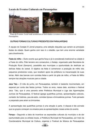 44
Locais de Eventos Culturais em Parauapebas
Praça de Eventos. Local onde acontecem as festividades e eventos cívicos e culturais de
Parauapebas.
OUTRAS FORMAS CULTURAIS PRESENTES EM PARAUAPEBAS
A equipe do Carajás O Jornal preparou uma seleção daquelas que seriam as principais
festas da cidade. Quem ganha com isso é o cidadão, que tem uma enorme variedade
para divertimento.
Festa do milho – Outro evento que ganha força e já é considerado tradicional na cidade é
a Festa do milho. Pelo terceiro ano consecutivo, o festejo, organizado pela Secretaria de
Produção Rural (Sempror), possibilita aos munícipes a oportunidade de desfrutar as
delícias feitas do cereal. O objetivo da festa é comemorar a produção de milho dos
pequenos produtores rurais, que recebem apoio da prefeitura na mecanização de suas
terras. Além das bancas com comidas feitas a partir do grão de milho, a Festa do Milho
sempre traz atrações musicais para a cidade.
Jeca Tatu – O mês de junho, em Parauapebas, também é bastante movimentado, em
especial por conta das festas juninas. Todos os anos, nessa data, acontece o festival
Jeca Tatu, que é uma parceria entre Prefeitura Municipal e Liga das Agremiações
Juninas de Parauapebas. O festival agrega quadrilhas juninas, apresentações culturais,
contador de histórias, pau-de-sebo, comidas típicas e brincadeiras juninas. Tudo pensado
e preparado para atrair os brincantes.
A apresentação das quadrilhas juninas é uma atração à parte. A disputa é tão acirrada
que os grupos começam os ensaios para as apresentações meses antes do evento.
Fempa – Seguindo a ideia de incentivar as expressões culturais do município e de dar
oportunidade para os artistas locais, a Prefeitura Municipal de Parauapebas, por meio da
Coordenadoria Municipal de Cultura, organiza o Festival de Música de Parauapebas
 