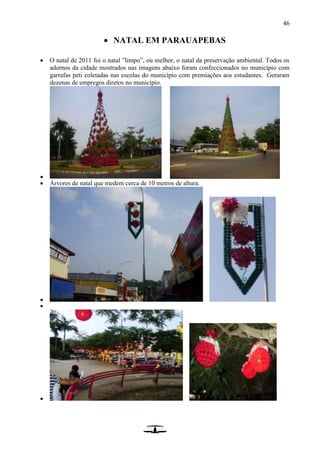 46
 NATAL EM PARAUAPEBAS
 O natal de 2011 foi o natal ”limpo”, ou melhor, o natal da preservação ambiental. Todos os
adornos da cidade mostrados nas imagens abaixo foram confeccionados no município com
garrafas peti coletadas nas escolas do município com premiações aos estudantes. Geraram
dezenas de empregos diretos no município.

 Árvores de natal que medem cerca de 10 metros de altura.



 