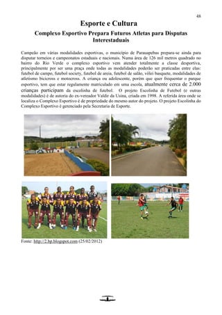 48
Esporte e Cultura
Complexo Esportivo Prepara Futuros Atletas para Disputas
Interestaduais
Campeão em várias modalidades esportivas, o município de Parauapebas prepara-se ainda para
disputar torneios e campeonatos estaduais e nacionais. Numa área de 126 mil metros quadrado no
bairro do Rio Verde o complexo esportivo vem atender totalmente a classe desportiva,
principalmente por ser uma praça onde todas as modalidades poderão ser praticadas entre elas:
futebol de campo, futebol society, futebol de areia, futebol de salão, vôlei basquete, modalidades de
atletismo bicicross e motocross. A criança ou adolescente, porém que quer frequentar o parque
esportivo, tem que estar regulamente matriculado em uma escola, atualmente cerca de 2.000
crianças participam da escolinha de futebol. O projeto Escolinha de Futebol (e outras
modalidades) é de autoria do ex-vereador Valdir da Usina, criada em 1998. A referida área onde se
localiza o Complexo Esportivo é de propriedade do mesmo autor do projeto. O projeto Escolinha do
Complexo Esportivo é gerenciado pela Secretaria de Esporte.
Fonte: http://2.bp.blogspot.com (25/02/2012)
 