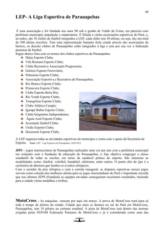 49
LEP- A Liga Esportiva de Parauapebas
É uma associação e foi fundada nos anos 90 sob a gestão de Valdir da Usina, em parceria com
prefeitura municipal, população e empresários. É filiada a várias associações esportivas do Pará, e,
ao todos, são 18 clubes de futebol integrados a LEP, cada clube tem 30 atletas; ou seja, são um total
de 540 atletas inscritos. Tem uma representação bastante forte criada através das associações de
bairros, os dezoito clubes de Parauapebas estão integrados à liga e esta por sua vez a federação
paraense de futebol.
Segue abaixo lista com os nomes dos clubes esportivos de Parauapebas:
Dalas Esporte Clube;
Vila Romana Esporte Clube;
Clube Recreativo Associação Progressista;
Grêmio Esporte Ferroviário;
Palmeiras Esporte Clube;
Associação Esportiva e Recreativa de Parauapebas;
Rio Branco Esporte Clube;
Primavera Esporte Clube;
Clube Esporte Beira Rio;
Rio Verde Esporte Clube;
Triangolina Esporte Clube;
Clube Atlético Carajás;
Igarapé Bahia Esporte Clube;
Clube Imigrantes Independentes;
Águia Azul Esporte Clube;
Juventude futebol Clube;
União Esporte Clube;
Docenorte Esporte Clube.
A LEP organiza todas as atividades esportivas do município e conta com o apoio da Secretaria de
Esporte. Fonte: LEP – Liga Esportiva de Parauapebas, 14/03/2012.
JIPS – jogos interescolares de Parauapebas realizados uma vez por ano com a prefeitura municipal
em conjunto com a fundação de educação de Parauapebas, o Jips objetiva congregar a classe
estudantil de todas as escolas, em torno da saudável pratica do esporte. São inúmeras as
modalidades como: futebol, voleibol, handebol, atletismo, entre outros. O ponto alto do jips é a
cerimônia de abertura que lembra os eventos olímpicos.
Com o acender da pira olímpica e com a corrida inaugural, as disputas esportivas nesses jogos
servem como seleção dos melhores atletas para os jogos interestaduais do Pará e importante recorda
que nos últimos JEPS (Estadual) as equipes enviadas conseguiram excelentes resultados, trazendo
para a cidade várias medalhas e troféus.
MotoCross - As máquinas roncam por aqui em março. A prova de MotoCross trará para cá
toda a troupe de pilotos do estado. Cidade que mais se destaca no sul do Pará em MotoCross,
Parauapebas, tem 18 pilotos no certame estadual. A pista de MotoCross está dentro das normas
exigidas pelas FEPAM Federação Paraense de MotoCross e já é considerada como uma das
 