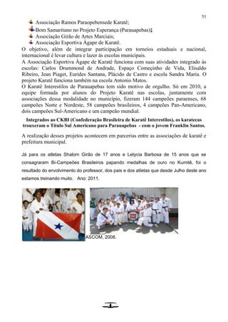 51
Associação Ramos Paraopebensede Karatê;
Bom Samaritano no Projeto Esperança (Parauapebas);
Associação Girão de Artes Marciais;
Associação Esportiva Àgape de Karatê.
O objetivo, além de integrar participação em torneios estaduais e nacional,
internacional é levar cultura e lazer às escolas municipais.
A Associação Esportiva Àgape de Karatê funciona com suas atividades integrado às
escolas: Carlos Drummond de Andrade, Espaço Começinho de Vida, Elisaldo
Ribeiro, Jean Piaget, Eurides Santana, Plácido de Castro e escola Sandra Maria. O
projeto Karatê funciona também na escola Antonio Matos.
O Karatê Interestilos de Parauapebas tem sido motivo de orgulho. Só em 2010, a
equipe formada por alunos do Projeto Karatê nas escolas, juntamente com
associações dessa modalidade no município, fizeram 144 campeões paraenses, 68
campeões Norte e Nordeste, 58 campeões brasileiros, 4 campeões Pan-Americano,
dois campeões Sul-Americano e um campeão mundial.
Integrados ao CKBI (Confederação Brasileira de Karatê Interestilos), os karatecas
trouxeram o Título Sul Americano para Parauapebas - com o jovem Franklin Santos.
A realização desses projetos acontecem em parcerias entre as associações de karatê e
prefeitura municipal.
Já para os atletas Shalom Girão de 17 anos e Letycia Barbosa de 15 anos que se
consagraram Bi-Campeões Brasileiros papando medalhas de ouro no Kumitê, foi o
resultado do envolvimento do professor, dos pais e dos atletas que desde Julho deste ano
estamos treinando muito. Ano: 2011.
ASCOM, 2008.
 