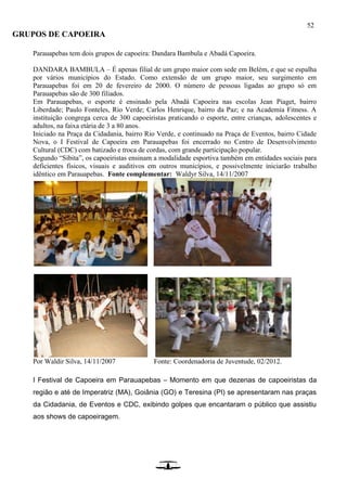 52
GRUPOS DE CAPOEIRA
Parauapebas tem dois grupos de capoeira: Dandara Bambula e Abadá Capoeira.
DANDARA BAMBULA – É apenas filial de um grupo maior com sede em Belém, e que se espalha
por vários municípios do Estado. Como extensão de um grupo maior, seu surgimento em
Parauapebas foi em 20 de fevereiro de 2000. O número de pessoas ligadas ao grupo só em
Parauapebas são de 300 filiados.
Em Parauapebas, o esporte é ensinado pela Abadá Capoeira nas escolas Jean Piaget, bairro
Liberdade; Paulo Fonteles, Rio Verde; Carlos Henrique, bairro da Paz; e na Academia Fitness. A
instituição congrega cerca de 300 capoeiristas praticando o esporte, entre crianças, adolescentes e
adultos, na faixa etária de 3 a 80 anos.
Iniciado na Praça da Cidadania, bairro Rio Verde, e continuado na Praça de Eventos, bairro Cidade
Nova, o I Festival de Capoeira em Parauapebas foi encerrado no Centro de Desenvolvimento
Cultural (CDC) com batizado e troca de cordas, com grande participação popular.
Segundo “Sibita”, os capoeiristas ensinam a modalidade esportiva também em entidades sociais para
deficientes físicos, visuais e auditivos em outros municípios, e possivelmente iniciarão trabalho
idêntico em Parauapebas. Fonte complementar: Waldyr Silva, 14/11/2007
Por Waldir Silva, 14/11/2007 Fonte: Coordenadoria de Juventude, 02/2012.
I Festival de Capoeira em Parauapebas – Momento em que dezenas de capoeiristas da
região e até de Imperatriz (MA), Goiânia (GO) e Teresina (PI) se apresentaram nas praças
da Cidadania, de Eventos e CDC, exibindo golpes que encantaram o público que assistiu
aos shows de capoeiragem.
 