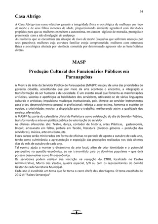 54
Casa Abrigo
A Casa Abrigo tem como objetivo garantir a integridade física e psicológica de mulheres em risco
de morte e de seus filhos menores de idade, proporcionando ambiente agradável com atividades
propícias para que as mulheres exercitem a autoestima, em caráter sigiloso de moradia, protegida e
preservada com a não divulgação do endereço.
As mulheres que se encontram em situação de risco de morte (daquelas que sofreram ameaças por
seus parceiros); mulheres cuja estrutura familiar esteja comprometida; mulheres com estruturas
física e psicológica abalada por violência cometida por determinado agressor são as beneficiárias
diretas.
MASP
Produção Cultural dos Funcionários Públicos em
Parauapebas
A Mostra de Arte do Servidor Público de Parauapebas (MASPP) nasceu de uma das prioridades do
governo cidadão, acreditando que por meio da arte acontece o encontro, a integração e
transformação do ser humano e da sociedade. É um evento anual que fomenta as manifestações
artísticas, valoriza e aperfeiçoa as habilidades dos servidores, utilizando-se de várias linguagens
culturais e artísticas; impulsiona mudanças institucionais, pois oferece ao servidor instrumentos
para o seu desenvolvimento pessoal e profissional; reforça a auto-estima, fomenta o espírito de
equipe, a criatividade; motiva a disposição para o trabalho, melhorando assim a qualidade dos
serviços oferecidos.
A MASPP faz parte do calendário oficial da Prefeitura como celebração do dia do Servidor Público,
transformando a arte em política pública de valorização do servidor.
As oficinas oferecidas são: Teatro, dança, contador de história, artes Plásticas, gastronomia,
Biscuit, artesanato em feltro, pintura em Tecido, literatura (diversos gêneros – produção dos
servidores), música, arte em couro, etc.
Esses cursos serão ministrados em forma de oficinas no período de agosto a outubro de cada ano,
tendo como culminância a apresentação e exposição das produções realizadas nos dois últimos
dias do mês de outubro de cada ano.
Tal evento ajuda a manter o dinamismo da arte local, além de criar identidade e o potencial
perspectivo na questão econômica, ao ser transmitido para os domínios populares – que dela
possam desenvolver como fins econômico.
Os servidores podem realizar sua inscrição na recepção do CTRH, localizada no Centro
Administrativo, Morro dos Ventos, quadra especial, S/N ou com os representantes do Comitê
Gestor de cada Secretaria Municipal.
Cada ano é escolhido um tema que Se torna o carro chefe das abordagens. O tema escolhido de
2012 é: "Raízes Sertanejas"
 