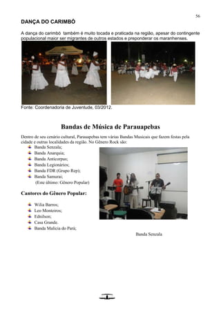 56
DANÇA DO CARIMBÓ
A dança do carimbó também é muito tocada e praticada na região, apesar do contingente
populacional maior ser migrantes de outros estados e preponderar os maranhenses.
Fonte: Coordenadoria de Juventude, 03/2012.
Bandas de Música de Parauapebas
Dentro de seu cenário cultural, Parauapebas tem várias Bandas Musicais que fazem festas pela
cidade e outras localidades da região. No Gênero Rock são:
Banda Senzala;
Banda Anarquia;
Banda Anticorpus;
Banda Legionários;
Banda FDR (Grupo Rep);
Banda Samurai;
(Este último: Gênero Popular)
Cantores do Gênero Popular:
Wilia Barros;
Leo Monteiros;
Ednilson;
Casa Grande.
Banda Malícia do Pará;
Banda Senzala
 