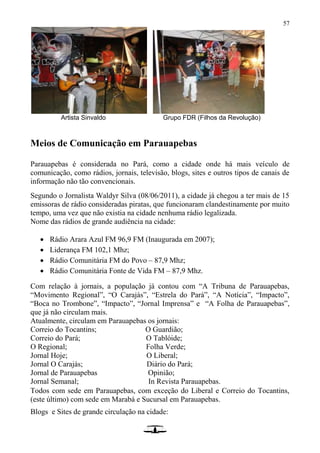 57
Artista Sinvaldo Grupo FDR (Filhos da Revolução)
Meios de Comunicação em Parauapebas
Parauapebas é considerada no Pará, como a cidade onde há mais veículo de
comunicação, como rádios, jornais, televisão, blogs, sites e outros tipos de canais de
informação não tão convencionais.
Segundo o Jornalista Waldyr Silva (08/06/2011), a cidade já chegou a ter mais de 15
emissoras de rádio consideradas piratas, que funcionaram clandestinamente por muito
tempo, uma vez que não existia na cidade nenhuma rádio legalizada.
Nome das rádios de grande audiência na cidade:
 Rádio Arara Azul FM 96,9 FM (Inaugurada em 2007);
 Liderança FM 102,1 Mhz;
 Rádio Comunitária FM do Povo – 87,9 Mhz;
 Rádio Comunitária Fonte de Vida FM – 87,9 Mhz.
Com relação à jornais, a população já contou com “A Tribuna de Parauapebas,
“Movimento Regional”, “O Carajás”, “Estrela do Pará”, “A Notícia”, “Impacto”,
“Boca no Trombone”, “Impacto”, “Jornal Imprensa” e “A Folha de Parauapebas”,
que já não circulam mais.
Atualmente, circulam em Parauapebas os jornais:
Correio do Tocantins; O Guardião;
Correio do Pará; O Tablóide;
O Regional; Folha Verde;
Jornal Hoje; O Liberal;
Jornal O Carajás; Diário do Pará;
Jornal de Parauapebas Opinião;
Jornal Semanal; In Revista Parauapebas.
Todos com sede em Parauapebas, com exceção do Liberal e Correio do Tocantins,
(este último) com sede em Marabá e Sucursal em Parauapebas.
Blogs e Sites de grande circulação na cidade:
 