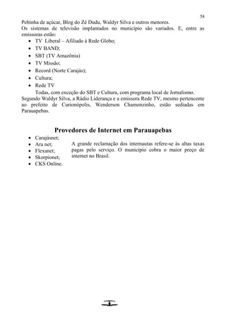58
Pebinha de açúcar, Blog do Zé Dudu, Waldyr Silva e outros menores.
Os sistemas de televisão implantados no município são variados. E, entre as
emissoras estão:
 TV Liberal – Afiliado à Rede Globo;
 TV BAND;
 SBT (TV Amazônia)
 TV Missão;
 Record (Norte Carajás);
 Cultura;
 Rede TV
Todas, com exceção do SBT e Cultura, com programa local de Jornalismo.
Segundo Waldyr Silva, a Rádio Liderança e a emissora Rede TV, mesmo pertencente
ao prefeito de Curionópolis, Wenderson Chamonzinho, estão sediadas em
Parauapebas.
Provedores de Internet em Parauapebas
 Carajásnet;
 Ara net;
 Flexanet;
 Skorpionet;
 CKS Online.
A grande reclamação dos internautas refere-se às altas taxas
pagas pelo serviço. O município cobra o maior preço de
internet no Brasil.
 