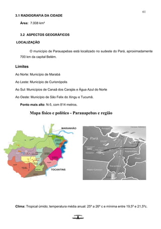 61
3.1 RADIOGRAFIA DA CIDADE
Área: 7.008 km²
3.2 ASPECTOS GEOGRÁFICOS
LOCALIZAÇÃO
O município de Parauapebas está localizado no sudeste do Pará, aproximadamente
700 km da capital Belém.
Limites
Ao Norte: Município de Marabá
Ao Leste: Município de Curionópolis
Ao Sul: Municípios de Canaã dos Carajás e Água Azul do Norte
Ao Oeste: Município de São Felix do Xingu e Tucumã.
Ponto mais alto: N-5, com 814 metros.
Mapa físico e político - Parauapebas e região
Clima: Tropical úmido; temperatura média anual: 25º a 26º c e mínima entre 19,5º e 21,5ºc.
Ale
mã
 