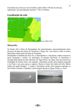 62
O período mais chuvoso è de novembro a abril (100 a 150 dias de chuvas),
registrando uma precipitação anual de 1.750 á 2.250mm.
Localização da sede
Fonte: IBGE 2010.
Hidrografia:
Os limites Sul e Oeste de Parauapebas são materializados, aproximadamente pelos
divisores de água das bacias do Tocantins e Xingu. Por esse motivo, todos os outros
Municípios fazem parte da bacia do Tocantins.
Parauapebas é banhada por dois rios, o Parauapebas e o Itacaiúnas, ambos nascem na
Serra Arqueada e correm, no município, na direção Sul-Norte. O Itacaiúnas é
formado pela junção de dois ribeirões, do Água Preta e do Água Azul que nascem na
localidade de mesmo nome. Em seguida, o Itacaiúnas recebe, pela margem esquerda
o rio Pium e seu curso passa a separar a Reserva Catete dos índios da tribo Xikrin
(índios de nação Kaiapó). A seguir o Itacaiúnas recebe, pela margem esquerda, os
rios Catete Cinzento e Tapirapé, e pela margem direita as Águas Claras e o Azul.
 