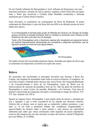 63
Os rios Gelado (afluente do Parauapebas) e Azul, (afluente do Itacaiunas), tem suas
nascentes próximas e direção de cursos opostos, separam a Serra Norte das elevações
mais a Norte que envolvem a Colônia Jader Barbalho (conhecida e batizada
atualmente por Colônia Paulo Fonteles).
Estas elevações se constituem em continuações da Serra da Redenção. O ponto
culminante do Município é o pico da Serra Sul com 889 m de altitude (acima do nível
médio dos mares).
O rio Parauapebas é formado pela junção do Ribeirão do Caracol e do Córrego da Goiaba
sempre correndo na direção Sul-Norte. Este rio, também é conhecido como Caracol ou Rio
Plaquê em seu alto curso até a foz do Sossego.
Tanto o Rio Parauapebas como o Itacaiúnas, apenas são navegáveis por pequenos barcos
em trechos frequentemente interrompidos por corredeiras e pequenas cachoeiras, que se
agravam quando os níveis de suas águas baixam.
Rio Parauapebas
Na região serrana são encontradas pequenas lagoas, formadas por águas da chuva que
se acumulam nas depressões existentes nos topos das serras.
Relevo
No município são encontradas as principais elevações que formam a Serra dos
Carajás, um conjunto de montanhas onde estão as reservas minerais. O complexo da
serra dos Carajás é formado pelos maciços das serras Norte, Sul Arqueada,Redenção
e do Cinzento,situado a oeste do rio Parauapebas, serras do Buriti (ou do
rabo),Leste(ou do sereno)e do paredão,a leste do rio. Não faz parte do território de
Parauapebas as serras Lestes, do paredão, Redenção e do Cinzento. Uma área de
planície entrecortada por pequenas elevações é encontrada ao longo da rodovia PA-
275. Sua altitude é de 350 m.
Quanto ao aspecto físico, Parauapebas é uma região cheia de morros e drenada por
rios e igarapés, o que o torna susceptível de ser afetado por desastres naturais.
Embora não se deseje, nem se espere que as catástrofes venham acontecer, o que
mais se vê em todo o perímetro urbano são verdadeiras irregularidades e
agressividades do homem sobre o meio natural e, nem precisa ser especialista
ambiental para saber que várias construções estão erguidas em locais impróprios,
como as das margens dos rios das encostas ou topos dos morros. (Jornal O Regional,
por José Milton, in 12/2008).
 