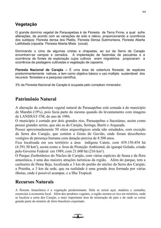 64
Vegetação
O grande domínio vegetal de Parauapebas é de Floresta de Terra Firme, a qual sofre
alterações, de acordo com as variações de solo e relevo, proporcionando a ocorrência
dos subtipos: Floresta densa dos Platôs, Floresta Densa Submontana, Floresta Aberta
Latifoliada (cipoal)e Floresta Aberta Mista (cocal).
Dominando o cimo de algumas cristas e chapadas, ao sul da Serra de Carajás
encontram-se campos e cerrados. A implantação de fazendas de pecuárias e a
ocorrência de fontes de exploração cujos cultivos eram migratórios propiciaram a
ocorrência de pastagens cultivadas e vegetação de capoeira.
Floresta Nacional de Carajás – É uma área de cobertura florestal, de espécies
predominantemente nativas, e tem como objetivo básico o uso múltiplo sustentável dos
recursos florestais e a pesquisa científica.
3% da Floresta Nacional de Carajás é ocupada pelo complexo minerador.
Patrimônio Natural
A alteração da cobertura vegetal natural de Parauapebas está somada à do município
de Marabá (19%), pois fazia parte do mesmo quando do levantamento com imagens
de LANDSAT-TM, do ano de 1986.
O município é cortado por dois grandes rios, Parauapebas e Itacaiúnas, assim como
possui grandes serras, que são as do Carajás, Seringa, Buriti e Arqueada.
Possui aproximadamente 50 sítios arqueológicos ainda não estudados, com exceção
da Serra dos Carajás, que contém a Gruta do Gavião, onde foram descobertos
vestígios de presença humana com datação precisa de 8.500 anos.
Fica localizada em seu território a área indígena Catete, com 439.150.454 há
(4.391.50 km²), assim como a Área de Proteção Ambiental, do igarapé Gelado, criado
pelo Governo Federal em 1989, com 21.600 há (216 km²).
O Parque Zoobotânico do Núcleo de Carajás, com várias espécies de fauna e da flora
amazônica, é uma das maiores atrações turísticas da região. Além do parque, tem a
cachoeira de Dona Beja, localizada a 3 km do portão do núcleo da Serra dos Carajás;
a Prainha, a 3 km da sede, que na realidade é uma grande área formada por várias
ilhotas, onde é possível acampar, e a Ilha Tropical.
Recursos Naturais
A floresta Amazônica é a vegetação predominante. Dela se extrai açaí, madeira e castanha,
essenciais à economia local. Além dos produtos vegetais, a região mostra-se rica em minérios, onde
se localiza a serra dos Carajás, a mais importante área de mineração do país e de onde se extrai
grande parte do minério de ferro brasileiro exportado.
 