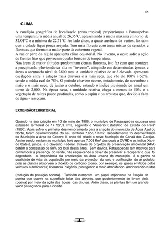 65
CLIMA
A condição geográfica de localização (zona tropical) proporcionou a Parauapebas
uma temperatura média anual de 26,35°C, apresentando a média máxima em torno de
32,01ºC e a mínima de 22,71ºC. Ao lado disso, a quase ausência de ventos, faz com
que a cidade fique pouca arejada. Tem uma floresta com áreas mistas de cerrados e
florestas que formam a maior parte da cobertura vegetal.
A maior parte da região apresenta clima equatorial. No inverno, o oeste sofre a ação
de frentes frias que provocam quedas bruscas de temperatura.
Nas áreas de maior altitudes predominam densas florestas, isto faz com que aconteça
a precipitação pluviométrica alta no “inverno”, atingindo em determinadas épocas e
áreas o acentuado nível de 2800 mm. A umidade relativa do ar é elevada, apresenta
oscilações entre a estação mais chuvosa e a mais seca, que vão de 100% a 52%,
sendo a média real de 78%. O período chuvoso ocorre, notadamente, de novembro a
maio e o mais seco, de junho a outubro, estando o índice pluviométrico anual em
torno de 2.000. Na época seca, a umidade relativa chega a menos de 50% e a
vegetação de raízes pouco profundas, como o capim e os arbustos que, devido a falta
de água - ressecam.
EXTENSÃOTERRITORIAL
Quando na sua criação em 10 de maio de 1988, o município de Parauapebas ocupava uma
extensão territorial de 17.722,3 Km2, segundo o "Anuário Estatístico do Estado do Pará"
(1990). Após sofrer o primeiro desmembramento para a criação do município de Água Azul do
Norte, foram desmembrados do seu território 7.658,7 Km2. Recentemente foi desmembrada
do Município a área do Cedere II, onde foi criado o novo Município de Canaã dos Carajás.
Assim sendo, restam ao município hoje apenas 7.008 Km² dos quais a CVRD e os índios Xicrin
do Cateté, juntos, e o Governo Federal, através de projetos de preservação ambiental (APA)
detêm a concessão de 90% do total dessa área. Sem dúvida, Parauapebas tem motivos para
comemorar a presença do verde, não esquecendo o dever de preservar e recuperar o que foi
degradado. A importância da arborização na área urbana do município é o ganho na
qualidade de vida da população por meio da proteção do solo e purificação do ar poluído,
pois as plantas absorvem o dióxido de carbono (como, por exemplo, os gases emitidos pelos
veículos automotores) liberando oxigênio, protegendo o meio atmosférico, amortecendo ruídos
(redução da poluição sonora). Também cumprem um papel importante na fixação da
poeira que ocorre na superfície foliar das árvores, que posteriormente se livram dela
(poeira) por meio da ação das águas das chuvas. Além disso, as plantas têm um grande
valor paisagístico para a cidade.
 
