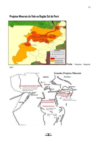 67
Projetos Minerais da Vale na Região Sul do Pará
Fonte: Pesquisa Diagonal,
2007.
Exploração Rio do Norte(MRN
Exploração de Bauxita
Usina Hidrelétrica de
Tucuruí (UHT)
Projeto Ferro Carajás
(PFC) Marabá
ALBRAS/ALUNORTE
Produção de Alumica e Alumínio
Macapá
Grandes Projetos Minerais
No Pará
 