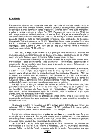 68
ECONOMIA
Parauapebas situa-se no centro da mais rica província mineral do mundo, onde a
ocorrência dos mais diversos minérios, metais e pedras já está registrada pelos serviços
de geologia, e ainda continuam sendo registrados. Minérios como: ferro, ouro, manganês
e cobre e pedras preciosas e outras. Em 2008, Parauapebas respondeu por 36,3% do
valor da produção da indústria de base mineral do Pará, Graças ao ferro de Carajás. A
indústria extrativa mineral operada pela Vale S.A. no município recolheu somente no ano
passado (2009), a título de Compensação Financeira pela Exploração de Recursos
Minerais (CFEM), a importância de R$ 165.744.836,88. Desse bolo o município ficou com
R$ 107,7 milhões, o correspondente a 65% da receita total, conforme determina a
legislação. Bem superior a 2007, que fora de R$ 81,5 milhões, onde o município
recolheu pouco mais de R$ 50 milhões.
Por isso, a exploração mineral é sua principal fonte econômica. Situa-se no
município grandes empreendimentos na área de mineração, especialmente os da CVRD
como o ferro de Carajás, o ouro do Igarapé Bahia, e o manganês do Azul.
A cidade não se restringe às riquezas minerais de Carajás. Nos últimos anos,
Parauapebas está diversificando suas alternativas econômicas, possibilitando o
crescimento do agronegócio, com ênfase para a pecuária, de corte e leiteira, para a
fruticultura e produção de grãos.
O município cresce em diversos setores o comércio se diversifica a cada dia,
o setor de serviço amplia seus negócios, todo dia novas oportunidades se abrem e
surgem novos atrativos, além do apoio decisivo da Administração Municipal. Além da
formação, a Prefeitura tem se empenhado na captação de recursos para alavancar
projetos pecuários na região. O principal parceiro nessa empreitada é o Banco da
Amazônia (BASA), por meio do Fundo Constitucional do Norte (FNO Especial), e Banco
do Brasil (BB), que fornecem recursos financeiros para os projetos.
Na agricultura, os avanços também são visíveis. A prefeitura fornece as mudas, e os
produtores retribuem com a produção de alimentos, destinados para os projetos sociais
da Secretaria Municipal de Ação Social de Parauapebas (SEMAS). Além da
contribuição social, eles recebem apoio da Prefeitura para comercializar a produção
(frutas, verduras, hortaliças) na Feira do Produtor.
O Governo Municipal investe na produção de grãos (milho, arroz e feijão caupi), na
aquisiçãode equipamentos para continuar ampliando a base produtiva agrícolae a
infraestrutura rural.
O rebanho pecuário no município, em 2010 estava assim distribuído (por número de
cabeças): 158.ooo bois e vacas; 3390 porcos; 17.855 galinhas; 810 cabras; galos,
frangos, frangas e pintos – efetivo do rebanhos 23.320 cabeças.
Dentro dos setores econômicos, o setor de serviços é o segundo mais forte no
município, após a mineração. Em seguida, tem-se o setor agropecuário, o mais modesto
dos três grandes setores, no entanto o que, nos últimos anos, tem mostrado grandes
avanços e dados sinais de boa perspectiva de crescimento.
Arrecadação: Outra fatia que evidencia o forte dinamismo econômico de
Parauapebas é a fatia de ICMS que lhe é repassada. Dos 143 municípios paraenses,
apenas Belém, capital do Estado arrecada mais. Ainda assim, Parauapebas fica com
 