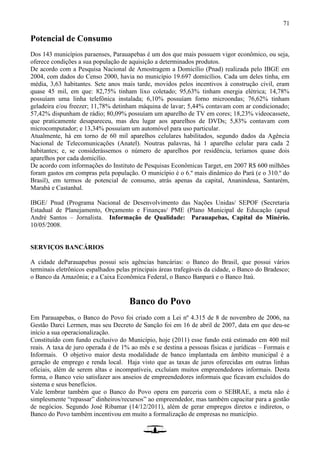 71
Potencial de Consumo
Dos 143 municípios paraenses, Parauapebas é um dos que mais possuem vigor econômico, ou seja,
oferece condições a sua população de aquisição a determinados produtos.
De acordo com a Pesquisa Nacional de Amostragem a Domicílio (Pnad) realizada pelo IBGE em
2004, com dados do Censo 2000, havia no município 19.697 domicílios. Cada um deles tinha, em
média, 3,63 habitantes. Sete anos mais tarde, movidos pelos incentivos à construção civil, eram
quase 45 mil, em que: 82,75% tinham lixo coletado; 95,63% tinham energia elétrica; 14,78%
possuíam uma linha telefônica instalada; 6,10% possuíam forno microondas; 76,62% tinham
geladeira e/ou freezer; 11,78% detinham máquina de lavar; 5,44% contavam com ar condicionado;
57,42% dispunham de rádio; 80,09% possuíam um aparelho de TV em cores; 18,23% videocassete,
que praticamente desapareceu, mas deu lugar aos aparelhos de DVDs; 5,83% contavam com
microcomputador; e 13,34% possuíam um automóvel para uso particular.
Atualmente, há em torno de 60 mil aparelhos celulares habilitados, segundo dados da Agência
Nacional de Telecomunicações (Anatel). Noutras palavras, há 1 aparelho celular para cada 2
habitantes; e, se considerássemos o número de aparelhos por residência, teríamos quase dois
aparelhos por cada domicílio.
De acordo com informações do Instituto de Pesquisas Econômicas Target, em 2007 R$ 600 milhões
foram gastos em compras pela população. O município é o 6.º mais dinâmico do Pará (e o 310.º do
Brasil), em termos de potencial de consumo, atrás apenas da capital, Ananindeua, Santarém,
Marabá e Castanhal.
IBGE/ Pnud (Programa Nacional de Desenvolvimento das Nações Unidas/ SEPOF (Secretaria
Estadual de Planejamento, Orçamento e Finanças/ PME (Plano Municipal de Educação (apud
André Santos – Jornalista. Informação de Qualidade: Parauapebas, Capital do Minério.
10/05/2008.
SERVIÇOS BANCÁRIOS
A cidade deParauapebas possui seis agências bancárias: o Banco do Brasil, que possui vários
terminais eletrônicos espalhados pelas principais áreas trafegáveis da cidade, o Banco do Bradesco;
o Banco da Amazônia; e a Caixa Econômica Federal, o Banco Banpará e o Banco Itaú.
Banco do Povo
Em Parauapebas, o Banco do Povo foi criado com a Lei nº 4.315 de 8 de novembro de 2006, na
Gestão Darci Lermen, mas seu Decreto de Sanção foi em 16 de abril de 2007, data em que deu-se
início a sua operacionalização.
Constituído com fundo exclusivo do Município, hoje (2011) esse fundo está estimado em 400 mil
reais. A taxa de juro operada é de 1% ao mês e se destina a pessoas físicas e jurídicas – Formais e
Informais. O objetivo maior desta modalidade de banco implantada em âmbito municipal é a
geração de emprego e renda local. Haja visto que as taxas de juros oferecidas em outras linhas
oficiais, além de serem altas e incompatíveis, excluíam muitos empreendedores informais. Desta
forma, o Banco veio satisfazer aos anseios de empreendedores informais que ficavam excluídos do
sistema e seus benefícios.
Vale lembrar também que o Banco do Povo opera em parceria com o SEBRAE, a meta não é
simplesmente “repassar” dinheiros/recursos” ao empreendedor, mas também capacitar para a gestão
de negócios. Segundo José Ribamar (14/12/2011), além de gerar empregos diretos e indiretos, o
Banco do Povo também incentivou em muito a formalização de empresas no município.
 