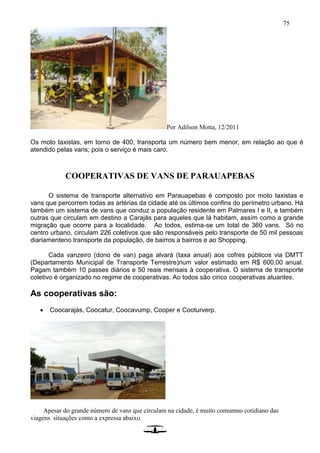 75
Por Adilson Motta, 12/2011
Os moto taxistas, em torno de 400, transporta um número bem menor, em relação ao que é
atendido pelas vans; pois o serviço é mais caro.
COOPERATIVAS DE VANS DE PARAUAPEBAS
O sistema de transporte alternativo em Parauapebas é composto por moto taxistas e
vans que percorrem todas as artérias da cidade até os últimos confins do perímetro urbano. Há
também um sistema de vans que conduz a população residente em Palmares I e II, e também
outras que circulam em destino a Carajás para aqueles que lá habitam, assim como a grande
migração que ocorre para a localidade. Ao todos, estima-se um total de 360 vans. Só no
centro urbano, circulam 226 coletivos que são responsáveis pelo transporte de 50 mil pessoas
diariamenteno transporte da população, de bairros a bairros e ao Shopping.
Cada vanzeiro (dono de van) paga alvará (taxa anual) aos cofres públicos via DMTT
(Departamento Municipal de Transporte Terrestre)num valor estimado em R$ 600,00 anual.
Pagam também 10 passes diários e 50 reais mensais à cooperativa. O sistema de transporte
coletivo é organizado no regime de cooperativas. Ao todos são cinco cooperativas atuantes.
As cooperativas são:
 Coocarajás, Coocatur, Coocavump, Cooper e Cooturverp.
Apesar do grande número de vans que circulam na cidade, é muito comumno cotidiano das
viagens situações como a expressa abaixo.
 