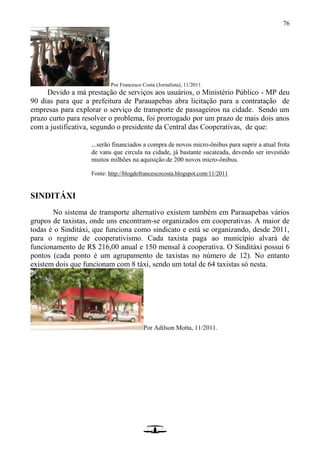 76
Por Francesco Costa (Jornalista), 11/2011.
Devido a má prestação de serviços aos usuários, o Ministério Público - MP deu
90 dias para que a prefeitura de Parauapebas abra licitação para a contratação de
empresas para explorar o serviço de transporte de passageiros na cidade. Sendo um
prazo curto para resolver o problema, foi prorrogado por um prazo de mais dois anos
com a justificativa, segundo o presidente da Central das Cooperativas, de que:
...serão financiados a compra de novos micro-ônibus para suprir a atual frota
de vans que circula na cidade, já bastante sucateada, devendo ser investido
muitos milhões na aquisição de 200 novos micro-ônibus.
Fonte: http://blogdofrancescocosta.blogspot.com/11/2011
SINDITÁXI
No sistema de transporte alternativo existem também em Parauapebas vários
grupos de taxistas, onde uns encontram-se organizados em cooperativas. A maior de
todas é o Sinditáxi, que funciona como sindicato e está se organizando, desde 2011,
para o regime de cooperativismo. Cada taxista paga ao município alvará de
funcionamento de R$ 216,00 anual e 150 mensal à cooperativa. O Sinditáxi possui 6
pontos (cada ponto é um agrupamento de taxistas no número de 12). No entanto
existem dois que funcionam com 8 táxi, sendo um total de 64 taxistas só nesta.
Por Adilson Motta, 11/2011.
 