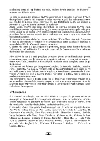 80
asfaltadas; entre os 24 bairros da sede, muitos foram erguidos de invasões
urbanas nos últimos anos.
Do total de domicílios urbanos, 62,75% são próprios já quitados e abrigam 67,24%
da população; 20,14% são alugados e neles residem 16,71% dos habitantes; 7,66%
são cedidos às pessoas pelas empresas em que trabalham; 8,12% são cedidos a
parentes; e 1,33% estava em processo de aquisição.
Ainda assim, 95,65% das casas dispunham de energia elétrica; 79,59% eram
atendidas por coleta regular de lixo; 63,3% recebiam água encanada pela rede geral
e 19% valiam-se de poços; 12,9% eram atendidas por esgotamento sanitário, 38,5%
possuíam fossas sépticas e 27% fossas rudimentares, mas 4,49% das casas não
possuíam banheiros.
Sociourbanisticamente falando, tem-se no Bairro Cidade Nova o coração financeiro
e onde se encontram os terrenos e os aluguéis mais caros da cidade, segundo o
mercado imobiliário. Cinco mil pessoas moram aí.
O Bairro Rio Verde é o que, segundo os pioneiros, nasceu antes mesmo da cidade.
Hoje, com 15 mil habitantes, é o coração comercial de Parauapebas. Foi o primeiro
dos bairros a se urbanizar.
Já o Bairro da Paz é o mais populoso de todos: possui 20 mil habitantes, porém
cresceu tanto que teve de desdobrar-se noutros bairros – e com outros nomes –
como Nova Vida, Guanabara e Caetanópolis. Residem nesse complexo cerca de 40
mil pessoas.
Por sua vez, nos bairros que integram o Complexo da Ferrovia (Betânia, Altamira,
Novo Horizonte, Vila Rica e, recentemente, as Casas Populares), com cerca de 35
mil habitantes e uma infraestrutura precária, o crescimento desenfreado é mais
visível. O complexo, que já nasceu grande, “favelizou” a cidade, mas já começa a
receber tratamento urbano.
Em contraponto, existe o Bairro Beira Rio II. Modernas construções erguem-se aí
para atender a classe média, que ora desponta, com apartamentos que custam de 85
a 120 mil reais. O processo de metropolização e a consequente verticalização já são
visíveis em Parauapebas.
Urbanização
A crescente urbanização, que envolve desde a chegada de pessoas novas ao
município ao êxodo rural, fez com que nos últimosseis anos novos traçados urbanos
fossem percebidos na paisagem da cidade, que atualmente possui 24 bairros, além
de localidades consideradas isoladas, ainda assim urbanizadas.
O perímetro urbano corresponde à sedemunicipal está dividido nos seguintes bairros:
Rio Verde, Cidade Nova, da Paz, União, Primavera, Liberdade I, Liberdade II,
Guanabara, Caetanópolis, Nova Vida, Novo Brasil, Maranhão, Altamira, Betânia,
Novo Horizonte, Vila Rica, Casas Populares, Chácara do Sol, Chácara da Lua,
Chácara das Estrelas, Chácara do Cacau, Beira Rio I, Beira Rio II, Bela Vista.
Fora do perímetro urbano, há ainda o Núcleo Urbano Carajás e, na área rural, os
povoados Vila Sanção, APA, Palmares I, Palmares II, Cedere I , Cedere II e
Onalício Barros.
 