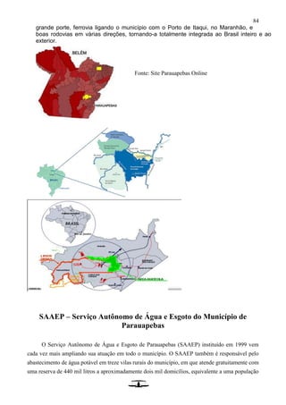 84
grande porte, ferrovia ligando o município com o Porto de Itaqui, no Maranhão, e
boas rodovias em várias direções, tornando-a totalmente integrada ao Brasil inteiro e ao
exterior.
SAAEP – Serviço Autônomo de Água e Esgoto do Município de
Parauapebas
O Serviço Autônomo de Água e Esgoto de Parauapebas (SAAEP) instituído em 1999 vem
cada vez mais ampliando sua atuação em todo o município. O SAAEP também é responsável pelo
abastecimento de água potável em treze vilas rurais do município, em que atende gratuitamente com
uma reserva de 440 mil litros a aproximadamente dois mil domicílios, equivalente a uma população
Fonte: Site Parauapebas Online
 