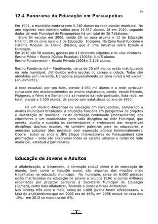 86
12.4 Panorama da Educação em Parauapebas
Em 1994, o município contava com 5.740 alunos na rede escolar municipal. No
ano seguinte este número saltou para 14.517 alunos. Já em 2010, segundo
dados da rede Municipal de Parauapebas há um total de 36.716alunos.
Eram 54 escolas em 2006, sendo 20 na zona urbana e 12 de Educação
Infantil; 20 na zona rural e 2 de Educação Indígena. Na Zona Rural funciona o
sistema Modular de Ensino (Médio), que é uma iniciativa entre Estado e
Município.
Em 2010 são 58 escolas, geridas por 43 diretores adjuntos e 41 vice-diretores.
Ensino Médio – Escola Pública Estadual: (2008): 6.415 alunos.
Ensino Fundamental – Escola Privada (2008): 2.106 alunos.
Ensino Fundamental – Atualmente, cerca de 36 mil alunos estão matriculados
na rede municipal, distribuídos entre escolas do campo e cidade. Todos são
atendidos com merenda, transporte (especialmente da zona rural) e kit escolar
(anualmente).
A rede estadual, por seu lado, atende 4.983 mil alunos e a rede particular
conta com dez estabelecimentos de ensino registrados, sendo: escola Método,
Pitágoras, a Fênix e o Sementinha as maiores da rede particular. Esta rede, no
total, atende a 5.500 alunos, de acordo com estatísticas do ano de 1995.
Há um modelo diferencial de educação em Parauapebas, comparado a
muitos municípios brasileiros. A educação funciona em perspectiva de projetos
e valorização de realidade. Existe formação continuada (mensalmente) aos
educadores e um coordenador para cada disciplina na rede Municipal, que
orienta, auxilia e subsidia os coordenadores e professores das respectivas
disciplinas das/nas escolas. Há também palestras para os educadores e
amostras culturais (dos projetos) com exposição pública (bimestralmente).
Ocorre todos os anos o JIPs (Jogos Interescolares de Parauapebas) com
premiações – onde são envolvidas todas as escolas urbanas e rurais da rede
municipal, estadual e particulares.
Educação de Jovens e Adultos
A alfabetização, o letramento, a formação cidadã plena e de concepção de
mundo, bem como a inclusão social, são algumas das missões mais
trabalhadas na educação municipal. No município, cerca de 6.000 pessoas
estão matriculadas na educação de jovens e adultos (EJA) e outros milhares
espalhados por projetos parceiros à Secretaria Municipal de Educação
(Semed), como Vale Alfabetizar, Tecendo o Saber e Brasil Alfabetizar.
Nos últimos três anos e meio, cerca de 4.000 jovens foram alfabetizados. A
taxa de analfabetismo que em 2002 era de 16%, em 2006 estava na casa dos
12%, em 2012 se encontra em 8%.
 