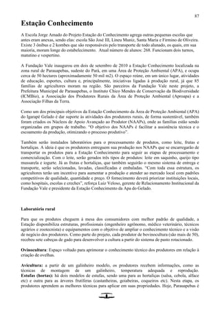 87
Estação Conhecimento
A Escola Jorge Amado do Projeto Estação do Conhecimento agrega outras pequenas escolas que
antes eram anexas, sendo elas: escola São José III, Lineu Muniz, Santa Maria e Firmino de Oliveira.
Existe 3 ônibus e 2 kombes que são responsáveis pelo transporte de todo alunado, os quais, em sua
maioria, moram longe do estabelecimento. Atual número de alunos: 268. Funcionam dois turnos,
matutino e vespertino.
A Fundação Vale inaugurou em dois de setembro de 2010 a Estação Conhecimento localizada na
zona rural de Parauapebas, sudeste do Pará, em uma Área de Proteção Ambiental (APA), e ocupa
cerca de 50 hectares (aproximadamente 50 mil m2). O espaço reúne, em um único lugar, atividades
de educação, esportes, cultura e, principalmente, iniciativas ligadas à produção rural, já que 85
famílias de agricultores moram na região. São parceiros da Fundação Vale neste projeto, a
Prefeitura Municipal de Parauapebas, o Instituto Chico Mendes de Conservação da Biodiversidade
(ICMBio), a Associação dos Produtores Rurais da Área de Proteção Ambiental (Aproapa) e a
Associação Filhas da Terra.
Como um dos principais objetivos da Estação Conhecimento da Área de Proteção Ambiental (APA)
do Igarapé Gelado é dar suporte às atividades dos produtores rurais, de forma sustentável, também
foram criados os Núcleos de Apoio Avançado ao Produtor (NAAPs), onde as famílias estão sendo
organizadas em grupos de trabalho. “O objetivo dos NAAPs é facilitar a assistência técnica e o
escoamento da produção, otimizando o processo produtivo”.
Também serão instalados laboratórios para o processamento de produtos, como leite, frutas e
hortaliças. A ideia é que os produtores entreguem sua produção nos NAAPs que se encarregarão de
transportar os produtos para a Estação Conhecimento para seguir as etapas de processamento e
comercialização. Com o leite, serão gerados três tipos de produtos: leite em saquinho, queijo tipo
mussarela e iogurte. Já as frutas e hortaliças, que também seguirão o mesmo sistema de entrega e
transporte, serão selecionadas, lavadas, classificadas e embaladas. “Com toda essa estrutura, os
agricultores terão um incentivo para aumentar a produção e atender ao mercado local com padrões
competitivos de qualidade, quantidade e preço. O fornecimento deverá priorizar instituições locais,
como hospitais, escolas e creches”, reforça Luiz Veloso, gerente de Relacionamento Institucional da
Fundação Vale e presidente da Estação Conhecimento da Apa do Gelado.
Laboratório rural
Para que os produtos cheguem à mesa dos consumidores com melhor padrão de qualidade, a
Estação disponibiliza estruturas, profissionais (engenheiro agrônomo, médico veterinário, técnicos
agrários e zootecnista) e equipamentos com o objetivo de ampliar o conhecimento técnico e a visão
de negócio dos produtores. Como parte do projeto, cada produtor de bovinocultura (são mais de 50),
recebeu sete cabeças de gado para desenvolver a cultura a partir do sistema de pasto rotacionado.
Ovinocultura: Espaço voltado para aprimorar o conhecimento técnico dos produtores em relação à
criação de ovelhas.
Avicultura: a partir de um galinheiro modelo, os produtores recebem informações, como as
técnicas de montagem de um galinheiro, temperatura adequada e reprodução.
Estufas (hortas): há dois modelos de estufas, sendo uma para as hortaliças (salsa, cebola, alface
etc) e outra para as árvores frutíferas (castanheiras, goiabeiras, coqueiros etc). Nesta etapa, os
produtores aprendem as melhores técnicas para aplicar em suas propriedades. Hoje, Parauapebas é
 