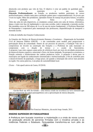 88
abastecida com produtos que vêm de fora. O objetivo é criar um padrão de qualidade para
abastecer o município o ano inteiro.
Educação Profissionalizante: na Estação, os produtores também participam de cursos
profissionalizantes voltados tanto para a produção quanto para o empreendedorismo. Os jovens que
vivem na região, filhos dos produtores, aprendem formas de manejo da pecuária leiteira, avicultura
e produção de frutas e hortaliças.
Além das salas de aula disponíveis, os estudantes contam ainda com salas de leitura, informática,
dança e teatro (em fase de implantação) e com uma cozinha, onde é preparada a merenda escolar.
São atendidos cerca de 200 alunos de 1o ao 9o ano do ensino fundamental. A Prefeitura Municipal
de Parauapebas é responsável pela manutenção dos professores, disponibilização de transporte e
merenda escolar.
A linha de trabalho das Estações Conhecimento
As Estações são Núcleos de Desenvolvimento Humano e Econômico – Organização da Sociedade
Civil de Interesse Público (OSCIP) – e são constituídas neste modelo para proporcionar a
participação direta da comunidade. Dentro de um processo de parceria, a Fundação Vale tem o
compromisso de investir na construção das Estações e a Prefeitura de cada município se
compromete com a doação do terreno e a cessão de funcionários.
A proposta é que estes espaços sejam polos de referência local, por meio de atividades promotoras
do desenvolvimento cognitivo, emocional e físico, de forma integrada. Na perspectiva econômica, a
Estação estimula o fortalecimento das cadeias produtivas locais. A proposta é deixar para os
municípios um legado de conhecimento sistematizado e institucionalizado, a fim de contribuir para
o desenvolvimento da população, a longo prazo, até quando a mineração não estiver mais presente
na região. Em outras palavras, é um plano de sustentabilidade local.
(Texto: – Vale apud Laércio de Castro, 03/2010)
Gavião Real -da APA do Gelado – uma música criada em reverência ao novo elemento que
entra no componente da cultura parauapebense com a apresentação de música dançante.
Por Francisco Monteiro,, da escola Jorge Amado, 2011.
ENSINO SUPERIOR EM PARAUAPEBAS
A Prefeitura tem buscado incentivar a implantação e a vinda de novos cursos
de graduação através de parcerias firmadas com a iniciativa privada e as
instâncias Federais e Estaduais. Parauapebas transformou-se num pólo de
 