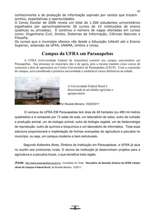 89
conhecimento e de produção de informação soprado por ventos que trazem
sonhos, expectativas e oportunidades.
O Censo Escolar de 2006 revela um total de 1.500 estudantes universitários
espalhados por aproximadamente 30 cursos de 10 instituições de ensino
(públicas ou privadas). É contínuo o número de vagas ofertadas em cursos
como: Engenharia Civil, Direito, Sistemas de Informação, Ciências Naturais e
Filosofia.
Os cursos que o município oferece vão desde a Educação Infantil até o Ensino
Superior, extensão da UFPA, UNAMA, Unitins e Unisa.
Campus da UFRA em Parauapebas
A UFRA (Universidade Federal da Amazônia) constrói seu campus universitário em
Parauapebas. Sua presença no município não é de agora, pois a mesma mantém cinco cursos de
zootecnia e dois de agronomia no Centro Universitário de Parauapebas (CEUP). Com a conclusão
do campus, será considerada a primeira universidade a estabelecer raízes definitivas na cidade.
Por Rosiete Moreira, 15/02/2011
O campus da UFRA EM Parauapebas tem área de 48 hectares (ou 480 mil metros
quadrados) e é composto por 13 salas de aula; um laboratório de solos, outro de nutrição
e produção animal, um de biologia animal, outro de biologia vegetal, um de biotecnologia
de reprodução, outro de química e bioquímica e um laboratório de informática. Toda essa
estrutura proporcionará a implantação de formas avançadas de agricultura e pecuária no
município, ou seja, um campus moderno e bem estruturado.
Segundo Kaliandra Alves, Diretora da Instituição em Parauapebas, a UFRA já atua
no auxílio aos produtores rurais. O alunos da instituição já desenvolvem projetos para a
agricultura e a pecuária locais, o que beneficia toda região.
(Fonte: http://www.parauapebas.pa.gov.br. Compilado do Texto: “Secretário da Semede diretora da UFRA visitam
obras do Campus Federal Rural”,de Rosiete Moreira, 12/2011.
A Universidade Federal Rural é
direcionada às atividades agrícolas e
agropecuárias.
 