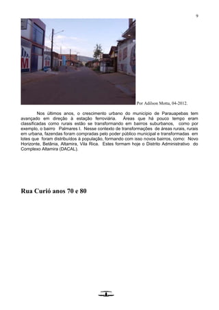 9
Por Adilson Motta, 04-2012.
Nos últimos anos, o crescimento urbano do município de Parauapebas tem
avançado em direção à estação ferroviária. Áreas que há pouco tempo eram
classificadas como rurais estão se transformando em bairros suburbanos, como por
exemplo, o bairro Palmares I. Nesse contexto de transformações de áreas rurais, rurais
em urbana, fazendas foram compradas pelo poder público municipal e transformadas em
lotes que foram distribuídos à população, formando com isso novos bairros, como: Novo
Horizonte, Betânia, Altamira, Vila Rica. Estes formam hoje o Distrito Administrativo do
Complexo Altamira (DACAL).
Rua Curió anos 70 e 80
 