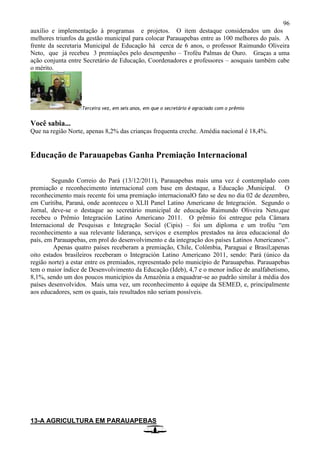 96
auxílio e implementação à programas e projetos. O item destaque considerados um dos
melhores triunfos da gestão municipal para colocar Parauapebas entre as 100 melhores do país. A
frente da secretaria Municipal de Educação há cerca de 6 anos, o professor Raimundo Oliveira
Neto, que já recebeu 3 premiações pelo desempenho – Troféu Palmas de Ouro. Graças a uma
ação conjunta entre Secretário de Educação, Coordenadores e professores – aosquais também cabe
o mérito.
Terceira vez, em seis anos, em que o secretário é agraciado com o prêmio
Você sabia...
Que na região Norte, apenas 8,2% das crianças frequenta creche. Amédia nacional é 18,4%.
Educação de Parauapebas Ganha Premiação Internacional
Segundo Correio do Pará (13/12/2011), Parauapebas mais uma vez é contemplado com
premiação e reconhecimento internacional com base em destaque, a Educação ,Municipal. O
reconhecimento mais recente foi uma premiação internacionalO fato se deu no dia 02 de dezembro,
em Curitiba, Paraná, onde aconteceu o XLII Panel Latino Americano de Integración. Segundo o
Jornal, deve-se o destaque ao secretário municipal de educação Raimundo Oliveira Neto,que
recebeu o Prêmio Integración Latino Americano 2011. O prêmio foi entregue pela Câmara
Internacional de Pesquisas e Integração Social (Cipis) – foi um diploma e um troféu “em
reconhecimento a sua relevante liderança, serviços e exemplos prestados na área educacional do
país, em Parauapebas, em prol do desenvolvimento e da integração dos países Latinos Americanos”.
Apenas quatro países receberam a premiação, Chile, Colômbia, Paraguai e Brasil;apenas
oito estados brasileiros receberam o Integración Latino Americano 2011, sendo: Pará (único da
região norte) a estar entre os premiados, representado pelo município de Parauapebas. Parauapebas
tem o maior índice de Desenvolvimento da Educação (Ideb), 4,7 e o menor índice de analfabetismo,
8,1%, sendo um dos poucos municípios da Amazônia a enquadrar-se ao padrão similar à média dos
países desenvolvidos. Mais uma vez, um reconhecimento à equipe da SEMED, e, principalmente
aos educadores, sem os quais, tais resultados não seriam possíveis.
13-A AGRICULTURA EM PARAUAPEBAS
 