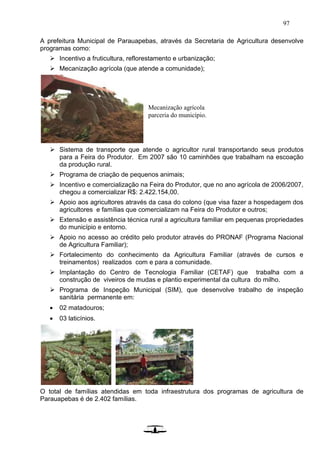 97
A prefeitura Municipal de Parauapebas, através da Secretaria de Agricultura desenvolve
programas como:
 Incentivo a fruticultura, reflorestamento e urbanização;
 Mecanização agrícola (que atende a comunidade);
 Sistema de transporte que atende o agricultor rural transportando seus produtos
para a Feira do Produtor. Em 2007 são 10 caminhões que trabalham na escoação
da produção rural.
 Programa de criação de pequenos animais;
 Incentivo e comercialização na Feira do Produtor, que no ano agrícola de 2006/2007,
chegou a comercializar R$: 2.422.154,00.
 Apoio aos agricultores através da casa do colono (que visa fazer a hospedagem dos
agricultores e famílias que comercializam na Feira do Produtor e outros;
 Extensão e assistência técnica rural a agricultura familiar em pequenas propriedades
do município e entorno.
 Apoio no acesso ao crédito pelo produtor através do PRONAF (Programa Nacional
de Agricultura Familiar);
 Fortalecimento do conhecimento da Agricultura Familiar (através de cursos e
treinamentos) realizados com e para a comunidade.
 Implantação do Centro de Tecnologia Familiar (CETAF) que trabalha com a
construção de viveiros de mudas e plantio experimental da cultura do milho.
 Programa de Inspeção Municipal (SIM), que desenvolve trabalho de inspeção
sanitária permanente em:
 02 matadouros;
 03 laticínios.
O total de famílias atendidas em toda infraestrutura dos programas de agricultura de
Parauapebas é de 2.402 famílias.
Mecanização agrícola
parceria do município.
 
