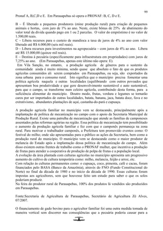 99
Pronaf A, B,C,D e E. Em Parauapebas só opera o PRONAF: B, C, D e E.
B – É liberado a pequenos produtores (mine produção rural) para criação de pequenos
animais e hortas, com juro de 1% ao ano. Neste, existe bônus de 25% de abatimento do
valor total da dívida quando pago em 1 ou 2 parcelas. O valor do empréstimo é no valor de
1.500,00 reais.
C – Libera recursos para o custeio de mandioca a taxa de juros de 4% ao ano com valor
liberado até R$ 6.000,00 (seis mil reais).
D – Libera recursos para investimentos na agropecuária – com juros de 4% ao ano. Libera
até R$ 15.000,00 (quinze mil reais).
E – Destina à pecuária (especificamente para infraestrutura em propriedades) com juros de
7,25% ao ano. (Em Parauapebas, apenas este último não opera: E).
Em Vila Sanção, no entanto, a produção agrícola de gêneros para o sustento da
comunidade ainda é muito mínima, sendo quase que absoluto o fato de que os produtos
agrícolas consumidos ali serem comprados em Parauapebas, ou seja, são exportados da
zona urbana para o consumo rural. Isto significa que o município precisa fomentar uma
política agrícola naquela e outras localidades (equilibrando com outros povoados que
apresentam boa produtividade e que gere desenvolvimento sustentável e auto sustentável,
para que o campo, se transforme num celeiro agrícola, contribuindo desta forma, para a
suficiência alimentar do município. Doutro modo, frutas, verdura e legumes se tornarão
caros por ser importados de outras localidades, batata, banana, jaca, batata doce, fava e no
extrativismo, abundantes plantações de açaí, castanha-do-pará e cupuaçu.
A produção agrícola familiar no município vem se destacando, principalmente após a
implantação de política de mecanização no campo com o apoio da Secretaria Municipal de
Produção Rural. Existe uma patrulha de mecanização que atende as famílias de camponeses
assentados pelas reformas agrárias na região. Essa política de mecanização tem possibilitado
o aumento da produção agrícola familiar e fez com que o camponês permaneça na zona
rural. Para motivar o trabalhador camponês, a Prefeitura tem promovido eventos como: O
festival do milho; onde são apresentadas para o público as ações da Secretaria, bem como a
produção rural do município. O município vem se destacando como o maior produtor de
melancia do Estado após a implantação dessa política de mecanização do campo. Além
disso existem outras frentes de trabalho como o PRONAF mulher, que incentiva a produção
de frutas para atender a cooperativa de produção de polpa de frutas e a população local.
A evolução da área plantada com culturas agrícolas no município apresenta um progressivo
aumento do cultivo de cultura temporária como: milho, melancia, feijão e arroz, etc.
Com relação às culturas permanentes como: o cupuaçu, coco, pimenta, café e cacau, foram
financiados pelo BASA (Banco da Amazônia), através do FNO (Fundo Constitucional do
Norte) no final da década de 1980 e no início da década de 1990. Essas culturas foram
impostas aos agricultores, sem que houvesse feito um estudo para saber o que os solos
poderiam produzir.
Na feira do produtor rural de Parauapebas, 100% dos produtos lá vendidos são produzidos
em Parauapebas.
Fonte:Secretaria de Agricultura de Parauapebas, Secretário de Agricultura Zé Alves,
07/2007.
O financiamento de gado bovino para o agricultor familiar foi uma outra medida tomada de
maneira vertical sem discorrer nas conseqüências que a pecuária poderia causar para a
 