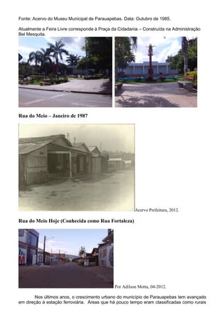Fonte: Acervo do Museu Municipal de Parauapebas. Data: Outubro de 1985.
Atualmente a Feira Livre corresponde à Praça da Cidadania – Construída na Administração
Bel Mesquita.
Rua do Meio – Janeiro de 1987
Acervo Prefeitura, 2012.
Rua do Meio Hoje (Conhecida como Rua Fortaleza)
Por Adilson Motta, 04-2012.
Nos últimos anos, o crescimento urbano do município de Parauapebas tem avançado
em direção à estação ferroviária. Áreas que há pouco tempo eram classificadas como rurais
 