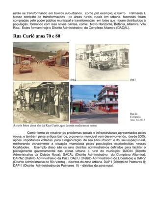estão se transformando em bairros suburbanos, como por exemplo, o bairro Palmares I.
Nesse contexto de transformações de áreas rurais, rurais em urbana, fazendas foram
compradas pelo poder público municipal e transformadas em lotes que foram distribuídos à
população, formando com isso novos bairros, como: Novo Horizonte, Betânia, Altamira, Vila
Rica. Estes formam hoje o Distrito Administrativo do Complexo Altamira (DACAL).
Rua Curió anos 70 e 80
1984 1987
As três fotos cima são da Rua Curió, que depois mudaram o nome
Como forma de resolver os problemas sociais e infraestruturais apresentados pelos
novos, e também pelos antigos bairros, o governo municipal vem desenvolvendo, desde 2005,
ações importantes voltadas para a organização de seu sítio urbano* e do seu espaço rural,
melhorando visivelmente a situação vivenciada pelas populações estabelecidas nessas
localidades. Exemplo disso são os sete distritos administrativos definidos para facilitar o
planejamento governamental das zonas urbana e rural do município: DACIN (Distrito
Administrativo da Cidade Nova); DACAL (Distrito Administrativo do Complexo Altamira);
DAPAZ (Distrito Administrativo da Paz); DALIU (Distrito Administrativo do Liberdade) e DARV
(Distrito Administrativo do Rio Verde) - distritos da zona urbana. DAP I (Distrito do Palmares I);
DAP II (Distrito Administrativo do Palmares II) – distritos da zona rural.
Rua do
Comércio,
Ano: 04-2012
 
