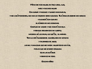 Y Dios me hizo mujer, de pelo largo, ojos, nariz y boca de mujer. Con curvas y pliegues y suaves hondonadas, y me cavó por dentro, me hizo un taller de seres humanos. Tejió delicadamente mis nervios y balanceó con cuidado el número de mis hormonas. Compuso mi sangre y me inyectó con ella para que irrigara todo mi cuerpo; nacieron así las ideas, los sueños,  el instinto. Todo lo creó suavemente a martillazos de soplidos y taladrazos de amor, las mil y una cosas que me hacen  mujer todos los días, por las que me levanto orgullosa todas las mañanas y bendigo mi sexo. Gioconda Belli 